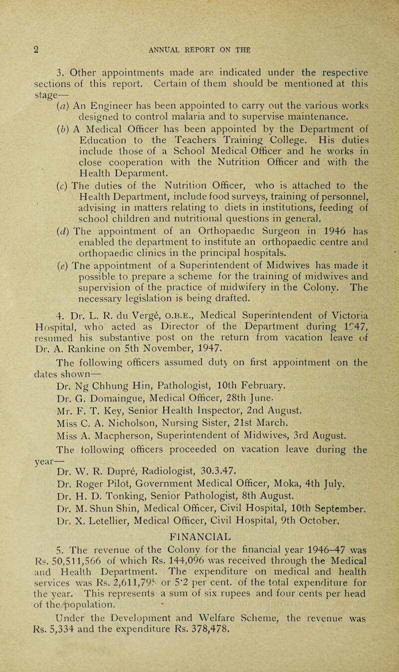 3. Other appointments made are indicated under the respective sections of this report. Certain of them should be mentioned at this stage— {a) An Engineer has been appointed to carry out the various works designed to control malaria and to supervise maintenance. (b) A Medical Officer has been appointed by the Department of Education to the Teachers Training College. His duties include those of a School Medical Officer and he works in close cooperation with the Nutrition Officer and with the Health Deparment. (c) The duties of the Nutrition Officer, who is attached to the Health Department, include food surveys, training of personnel, advising in matters relating to diets in institutions, feeding of school children and nutritional questions in general. (d) The appointment of an Orthopaedic Surgeon in 1946 has enabled the department to institute an orthopaedic centre and orthopaedic clinics in the principal hospitals. (e) The appointment of a Superintendent of Midwives has made it possible to prepare a scheme for the training of midwives and supervision of the practice of midwifery in the Colony. The necessary legislation is being drafted. 4. Dr. L. R. du Verge, O.B.E., Medical Superintendent of Victoria Hospital, who acted as Director of the Department during 1947, resumed his substantive post on the return from vacation leave of Dr. A. Rankine on 5th November, 1947. The following officers assumed duty on first appointment on the dates shown— Dr. Ng Chhung Hin, Pathologist, 10th February. Dr. G. Domaingue, Medical Officer, 28th June. Mr. F. T. Key, Senior Health Inspector, 2nd August. Miss C. A. Nicholson, Nursing Sister, 21st March. Miss A. Macpherson, Superintendent of Midwives, 3rd August. The following officers proceeded on vacation leave during the year— Dr. W. R. Dupre, Radiologist, 30.3.47. Dr. Roger Pilot, Government Medical Officer, Moka, 4th July. Dr. H. D. Tonking, Senior Pathologist, 8th August. Dr. M. Shun Shin, Medical Officer, Civil Hospital, 10th September. Dr. X. Letellier, Medical Officer, Civil Hospital, 9th October. FINANCIAL 5. The revenue of the Colony for the financial year 1946-47 was Rs. 50,511,566 of which Rs. 144,096 was received through the Medical and Health Department. The expenditure on medical and health services was Rs. 2,611,799 or 5*2 per cent, of the total expenditure for the year. This represents a sum of six rupees and four cents per head of the population. Under the Development and Welfare Scheme, the revenue was Rs. 5,334 and the expenditure Rs. 378,478.