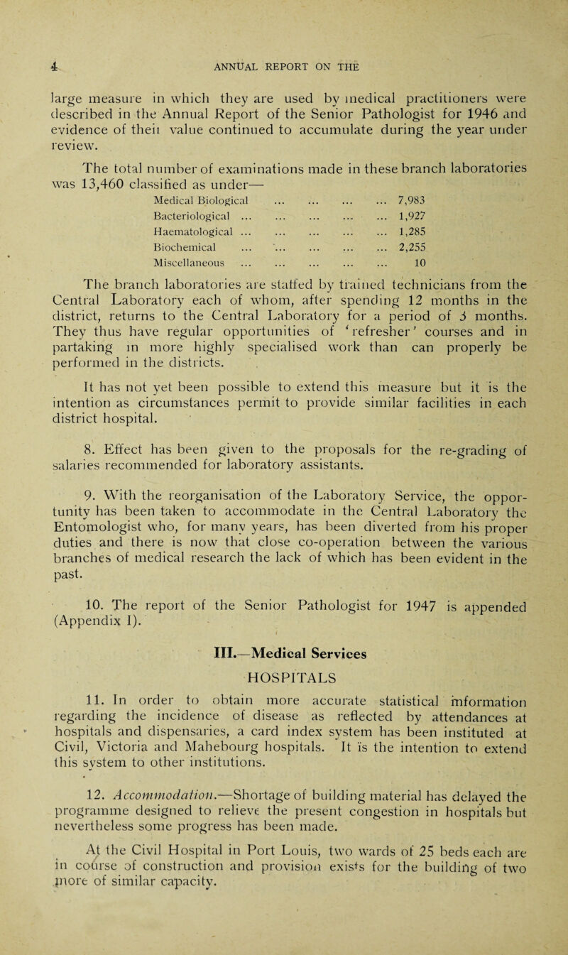 large measure in which they are used by medical practitioners were described in the Annual Report of the Senior Pathologist for 1946 and evidence of theii value continued to accumulate during the year under review. The total number of examinations made in these branch laboratories was 13,460 classified as under— Medical Biological Bacteriological ... Haematological ... Biochemical 7,983 1,927 1,285 2,255 Miscellaneous ... ... ... ... ... 10 The branch laboratories are staffed by trained technicians from the Central Laboratory each of whom, after spending 12 months in the district, returns to the Central Laboratory for a period of 3 months. They thus have regular opportunities of ' refresher' courses and in partaking in more highly specialised work than can properly be performed in the districts. It has not yet been possible to extend this measure but it is the intention as circumstances permit to provide similar facilities in each district hospital. 8. Effect has been given to the proposals for the re-grading of salaries recommended for laboratory assistants. 9. With the reorganisation of the Laboratory Service, the oppor¬ tunity has been taken to accommodate in the Central Laboratory the Entomologist who, for many years, has been diverted from his proper duties and there is now that close co-operation between the various branches of medical research the lack of which has been evident in the past. 10. The report of the Senior Pathologist for 1947 is appended (Appendix I). I c III.—Medical Services HOSPITALS 11. In order to obtain more accurate statistical information regarding the incidence of disease as reflected by attendances at hospitals and dispensaries, a card index system has been instituted at Civil, Victoria and Mahebourg hospitals. It is the intention to extend this system to other institutions. 12. Accommodation.—Shortage of building material has delayed the programme designed to relieve; the present congestion in hospitals but nevertheless some progress has been made. At the Civil Hospital in Port Louis, two wards of 25 beds each are in course of construction and provision exists for the building of two jnore of similar capacity.