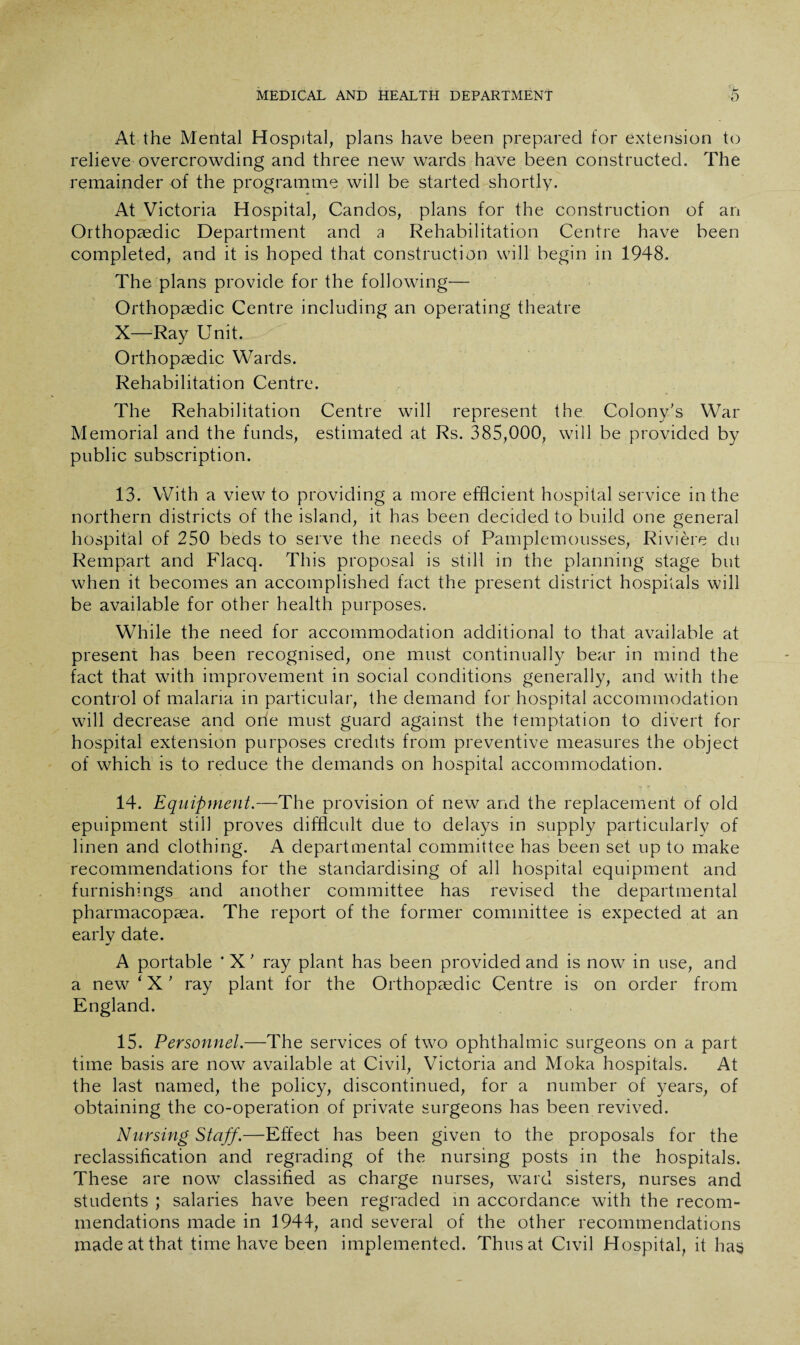 At the Mental Hospital, plans have been prepared for extension to relieve overcrowding and three new wards have been constructed. The remainder of the programme will be started shortly. At Victoria Hospital, Candos, plans for the construction of an Orthopaedic Department and a Rehabilitation Centre have been completed, and it is hoped that construction will begin in 1948. The plans provide for the following— Orthopaedic Centre including an operating theatre X—Ray Unit. Orthopaedic Wards. Rehabilitation Centre. The Rehabilitation Centre will represent the Colony’s War Memorial and the funds, estimated at Rs. 385,000, will be provided by public subscription. 13. With a view to providing a more efficient hospital service in the northern districts of the island, it has been decided to build one general hospital of 250 beds to serve the needs of Pamplemousses, Riviere du Rempart and Flacq. This proposal is still in the planning stage but when it becomes an accomplished fact the present district hospitals will be available for other health purposes. While the need for accommodation additional to that available at present has been recognised, one must continually bear in mind the fact that with improvement in social conditions generally, and with the control of malaria in particular, the demand for hospital accommodation will decrease and orie must guard against the temptation to divert for hospital extension purposes credits from preventive measures the object of which is to reduce the demands on hospital accommodation. 14. Equipment.—The provision of new and the replacement of old epuipment still proves difficult due to delays in supply particularly of linen and clothing. A departmental committee has been set up to make recommendations for the standardising of all hospital equipment and furnishings and another committee has revised the departmental pharmacopaea. The report of the former committee is expected at an early date. A portable * X ’ ray plant has been provided and is now in use, and a new * X ’ ray plant for the Orthopaedic Centre is on order from England. 15. Personnel.—The services of two ophthalmic surgeons on a part time basis are now available at Civil, Victoria and Moka hospitals. At the last named, the policy, discontinued, for a number of years, of obtaining the co-operation of private surgeons has been revived. Nursing Staff.—Effect has been given to the proposals for the reclassification and regrading of the nursing posts in the hospitals. These are now classified as charge nurses, ward sisters, nurses and students ; salaries have been regraded in accordance with the recom¬ mendations made in 1944, and several of the other recommendations made at that time have been implemented. Thusat Civil Hospital, it has
