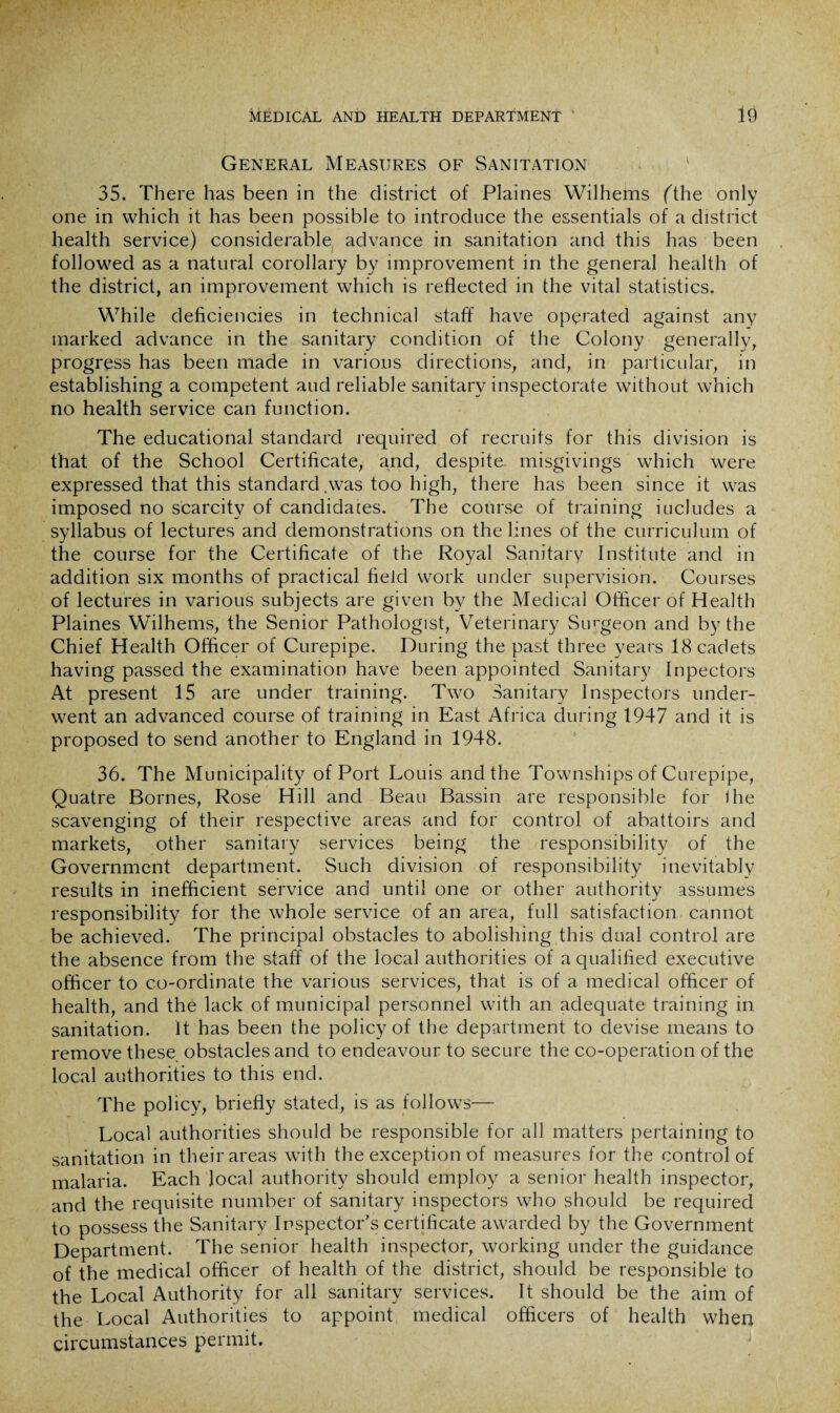 General Measures of Sanitation 35. There has been in the district of Plaines Wilhems (The only one in which it has been possible to introduce the essentials of a district health service) considerable advance in sanitation and this has been followed as a natural corollary by improvement in the general health of the district, an improvement which is reflected in the vital statistics. While deficiencies in technical staff have operated against any marked advance in the sanitary condition of the Colony generally, progress has been made in various directions, and, in particular, in establishing a competent and reliable sanitary inspectorate without which no health service can function. The educational standard required of recruits for this division is that of the School Certificate, and, despite misgivings which were expressed that this standard.was too high, there has been since it was imposed no scarcity of candidaces. The course of training iucludes a syllabus of lectures and demonstrations on the lines of the curriculum of the course for the Certificate of the Royal Sanitary Institute and in addition six months of practical field work under supervision. Courses of lectures in various subjects are given by the Medical Officer of Health Plaines Wilhems, the Senior Pathologist, Veterinary Surgeon and by the Chief Health Officer of Curepipe. During the past three years 18 cadets having passed the examination have been appointed Sanitary Inpectors At present 15 are under training. Two Sanitary Inspectors under¬ went an advanced course of training in East Africa during 1947 and it is proposed to send another to England in 1948. 36. The Municipality of Port Louis and the Townships of Curepipe, Quatre Bornes, Rose Hill and Beau Bassin are responsible for ihe scavenging of their respective areas and for control of abattoirs and markets, other sanitary services being the responsibility of the Government department. Such division of responsibility inevitably results in inefficient service and until one or other authority assumes responsibility for the whole service of an area, full satisfaction cannot be achieved. The principal obstacles to abolishing this dual control are the absence from the staff of the local authorities of a qualified executive officer to co-ordinate the various services, that is of a medical officer of health, and the lack of municipal personnel with an adequate training in sanitation. It has been the policy of the department to devise means to remove these obstacles and to endeavour to secure the co-operation of the local authorities to this end. The policy, briefly stated, is as follows— Local authorities should be responsible for all matters pertaining to sanitation in their areas with the exception of measures for the control of malaria. Each local authority should employ a senior health inspector, and the requisite number of sanitary inspectors who should be required to possess the Sanitary Inspector’s certificate awarded by the Government Department. The senior health inspector, working under the guidance of the medical officer of health of the district, should be responsible to the Local Authority for all sanitary services. It should be the aim of the Local Authorities to appoint medical officers of health when circumstances permit.