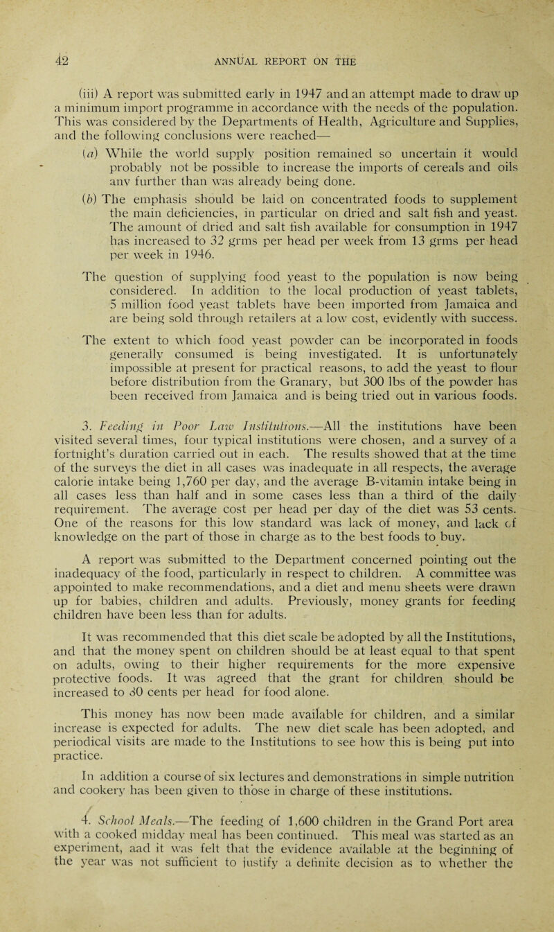 (iii) A report was submitted early in 1947 and an attempt made to draw up a minimum import programme in accordance with the needs of the population. This was considered by the Departments of Health, Agriculture and Supplies, and the following conclusions were reached— [a) While the world supply position remained so uncertain it would probably not be possible to increase the imports of cereals and oils any further than was already being done. (b) The emphasis should be laid on concentrated foods to supplement the main deficiencies, in particular on dried and salt fish and yeast. The amount of dried and salt fish available for consumption in 1947 has increased to 32 grms per head per week from 13 grms per head per week in 1946. The question of supplying food yeast to the population is now being considered. In addition to the local production of yeast tablets, 5 million food yeast tablets have been imported from Jamaica and are being sold through retailers at a low cost, evidently with success. The extent to which food yeast powder can be incorporated in foods generally consumed is being investigated. It is unfortunately impossible at present for practical reasons, to add the yeast to flour before distribution from the Granary, but 300 lbs of the powder has been received from Jamaica and is being tried out in various foods. 3. Feeding in Poor I,aw Institutions.—All the institutions have been visited several times, four typical institutions were chosen, and a survey of a fortnight’s duration carried out in each. The results showed that at the time of the surveys the diet in all cases was inadequate in all respects, the average calorie intake being 1,760 per day, and the average B-vitamin intake being in all cases less than half and in some cases less than a third of the daily requirement. The average cost per head per day of the diet was 53 cents. One of the reasons for this low standard wTas lack of money, and lack of knowledge on the part of those in charge as to the best foods to buy. A report was submitted to the Department concerned pointing out the inadequacy of the food, particularly in respect to children. A committee was appointed to make recommendations, and a diet and menu sheets were drawn up for babies, children and adults. Previously, money grants for feeding children have been less than for adults. It was recommended that this diet scale be adopted by all the Institutions, and that the money spent on children should be at least equal to that spent on adults, owing to their higher requirements for the more expensive protective foods. It was agreed that the grant for children should be increased to 30 cents per head for food alone. This money has now been made available for children, and a similar increase is expected for adults. The new diet scale has been adopted, and periodical visits are made to the Institutions to see how this is being put into practice. In addition a course of six lectures and demonstrations in simple nutrition and cookery has been given to those in charge of these institutions. 4. School Meals.—The feeding of 1,600 children in the Grand Port area with a cooked midday meal has been continued. This meal was started as an experiment, aad it was felt that the evidence available at the beginning of the year was not sufficient to justify a definite decision as to whether the