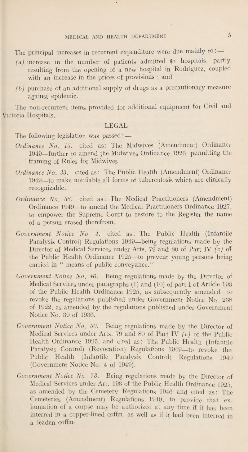 The principal increases in recurrent expenditure were due mainly to: — (a) increase in the number of patients admitted hospitals, partly resulting from the opening of a new hospital in Rodriguez, coupled with an increase in the prices of provisions ; and (b) purchase of an additional supply of drugs as a precautionary measure against epidemic. The non-recurrent items provided for additional equipment for Civil and Victoria Hospitals. LEGAL The following legislation was passed: — Ordinance No. 15. cited as: The Midwives (Amendment) Ordinance 1949—further to amend the Midwives Ordinance 1926, permitting the framing of Rules for Midwives Ordinance No. 33. cited as: The Public Health (Amendment) Ordinance 1949—to make notifiable all forms of tuberculosis which are clinically recognizable. Ordinance No. 38. cited as: The Medical Practitioners (Amendment) Ordinance 1949—to amend the Medical Practitioners Ordinance 1927, to empower the Supreme Court to restore to the Register the name of a person erased therefrom. Government Notice No- 4. cited as: The Public Health (Infantile Paralysis Control) Regulations 1949—being regulations made by the Director of Medical Services under Arts. 79 and 80 of Part IV (c) ol the Public Health Ordinance 1925—to prevent young persons being carried in “ means of public conveyance.” Government Notice No. 46. Being regulations made by the Director of Medical Services under paragraphs (1) and (10) of part I of Article 193 of the Public Health Ordinance 1925, as subsequently amended—to revoke the regulations published under Government Notice No. 238 of 1922, as amended by the regulations published under Government Notice No. 39 of 1936. Government Notice No. 50. Being regulations made by the Director of Medical Services under Arts. 79 and 80 of Part IV (c) of the Public Health Ordinance 1925, and cited as: The Public Health (Infantile Paralysis Control) (Revocation) Regulations 1949—to revoke the Public Health (Infantile Paralysis Control) Regulations 1949 (Government Notice No. 4 of 1949). Government Notice No. 73. Being regulations made by the Director of Medical Services under Art. 193 of the Public Health Ordinance 1925, as amended by the Cemetery Regulations 1946 and cited as: The Cemeteries (Amendment) Regulations 1949, to provide that ex¬ humation of a corpse may be authorized at any time if it has been interred in a copper-lined coffin, as well as if it had been interred in a leaden coffin •