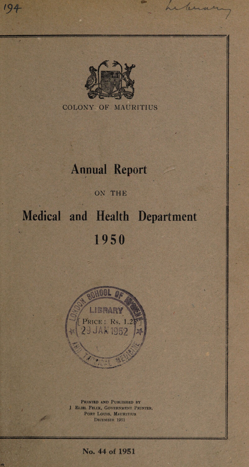 Annual Report ON THE Medical and Health Department 1950 Printed and Published by J Eliel Felix, Government Printer, Port Louis, Mauritius December 1951 % Price : Rs. 1.2] s x y, ; *1 > i a * ' -v **% #»•** % M j ysl\ iLO2 - \T x. IV* ' No. 44 of 1951