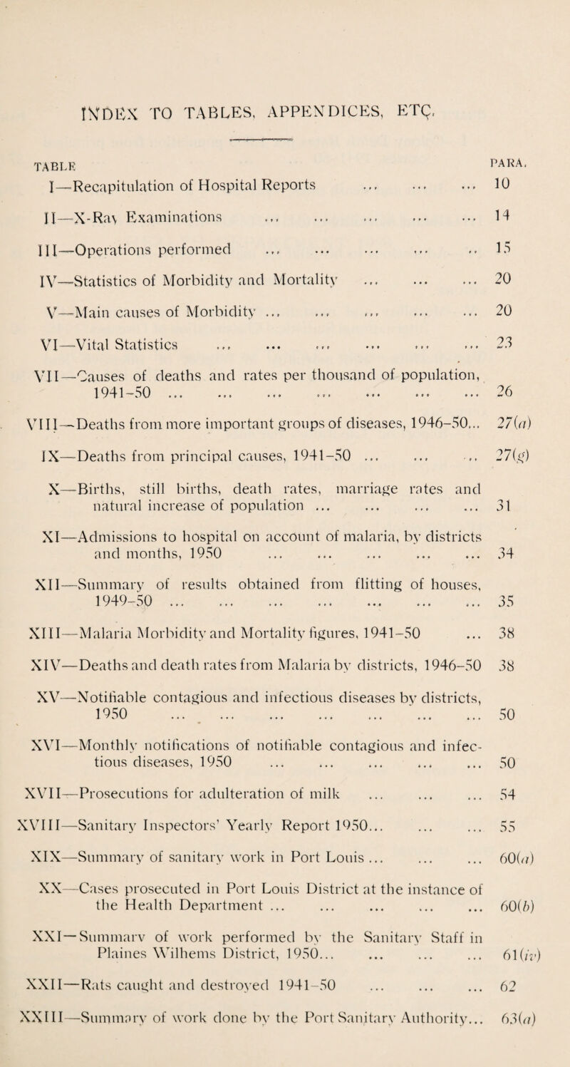 INDEX TO TABLES, APPENDICES, ETQ TABLE PARA, I— -Recapitulation of Hospital Reports ... ... 10 II— X-Ra\ Examinations ... ... ... ... ... H III— Operations performed ... ... ... ... .. 15 IV— Statistics of Morbidity and Mortality ... ... ... 20 V—Main causes of Morbidity ... ... ... ... ... 20 V*I—Vital Statistics ... «•« ... ... ... ... 23 VII—Causes of deaths and rates per thousand of population, 19 41 — a 0 ... ... ... ... ... ... ... — 6 VIII —Deaths from more important groups of diseases, 1946-50,., 270/) IX—Deaths from principal causes, 1941-50 ... ... .. 27(g) X—Births, still births, death rates, marriage rates and natural increase of population ... ... ... ... 31 XI—Admissions to hospital on account of malaria, by districts and months, 1950 ... ... ... ... ... 34 XII—Summary of results obtained from flitting of houses, 1949-50 ... ... ... ... ... ... ... 35 XIII— Malaria Morbidity and Mortality figures, 1941-50 ... 38 XIV— Deaths and death rates from Malaria by districts, 1946-50 38 XV—Notifiable contagious and infectious diseases by districts, 1 ^) 5 0 ... ... ... ... ... ... ... XVI—Monthly notifications of notifiable contagious and infec¬ tious diseases, 1950 XVII—Prosecutions for adulteration of milk XVIII—Sanitary Inspectors’ Yearly Report 1950... ... XIX—Summary of sanitary work in Port Louis ... XX—Cases prosecuted in Port Louis District at the instance of the Health Department ... 50 50 54 55 600/) 60(b) XXI—Summary of work performed by the Sanitary Staff in Plaines Wilhems District, 1950... ... ... ... 61 (/V) XXII—Rats caught and destroyed 1941-50 ... ... ... 62 XXIII—Summary of work done by the Port Sanitary Authority... 630/)