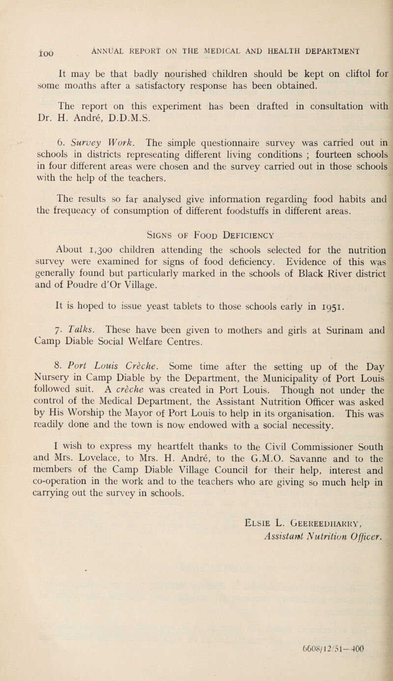 ANNUAL REPORT ON THE MEDICAL AND HEALTH DEPARTMENT It may be that badly nourished children should be kept on cliftol for some months after a satisfactory response has been obtained. The report on this experiment has been drafted in consultation with Dr. H. Andre, D.D.M.S. 6. Survey Work. The simple questionnaire survey was carried out in schools in districts representing different living conditions ; fourteen schools in four different areas were chosen and the survey carried out in those schools with the help of the teachers. The results so far analysed give information regarding food habits and the frequency of consumption of different foodstuffs in different areas. Signs of Food Deficiency About 1,300 children attending the schools selected for the nutrition survey were examined for signs of food deficiency. Evidence of this was generally found but particularly marked in the schools of Black River district and of Poudre d’Or Village. It is hoped to issue yeast tablets to those schools early in 1951. 7. Talks, These have been given to mothers and girls at Surinam and Camp Diable Social Welfare Centres. 8. Port Louis Creche. Some time after the setting up of the Day Nursery in Camp Diable by the Department, the Municipality of Port Louis followed suit. A creche was created in Port Louis. Though not under the control of the Medical Department, the Assistant Nutrition Officer was asked by His Worship the Mayor of Port Louis to help in its organisation. This was readily done and the town is now endowed with a social necessity. I wish to express my heartfelt thanks to the Civil Commissioner South and Mrs. Lovelace, to Mrs. H. Andre, to the G.M.O. Savanne and to the members of the Camp Diable Village Council for their help, interest and co-operation in the work and to the teachers who are giving so much help in carrying out the survey in schools. Elsie L. Geereedharry, Assistant Nutrition Officer. 6608/12/5 i—400