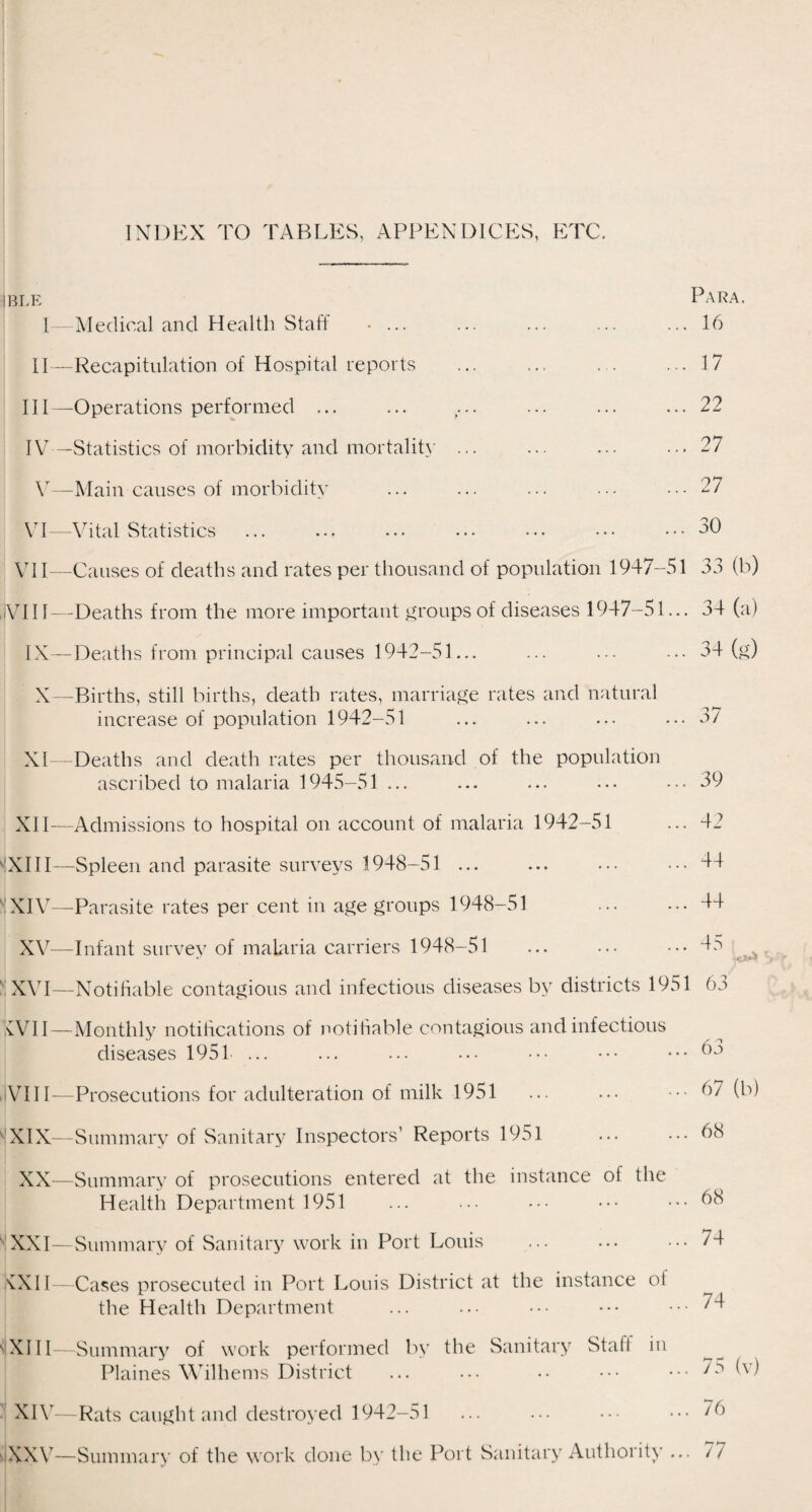 INDEX TO TABLES, APPENDICES, ETC. ible Para. I—Medical and Health Staff • ... ... ... ... ... 16 II—Recapitulation of Hospital reports ... ... ... ... 17 III— Operations performed ... ... .... ... ... ... 22 IV— Statistics of morbidity and mortality ... ... ... ... 27 V—Main causes of morbidity ... ... ... ... ... 27 VI—Vital Statistics .30 VII—Causes of deaths and rates per thousand of population 1947-51 33 (b) , i V111—-Deaths from the more important groups of diseases 1947-51... 34 (a) IX—Deaths from principal causes 1942-51... ... ... ... 34 (g) X—Births, still births, death rates, marriage rates and natural increase of population 1942-51 ... ... ... ... 3/ XI—Deaths and death rates per thousand of the population ascribed to malaria 1945-51 ... ... ... ... ... 39 XII—Admissions to hospital on account of malaria 1942-51 ... 42 'XIII—Spleen and parasite surveys 1948-51 . ... 44 VXIV—-Parasite rates per cent in age groups 1948-51 ... ... 44 XV—Infant survey of malaria carriers 1948-51 ... ... ... 45 XVI—Notifiable contagious and infectious diseases by districts 1951 63 XVII- VIII- XIX- XX- -Monthly notifications of notifiable contagious and infectious diseases 1951 ... -Prosecutions for adulteration of milk 1951 -Summary of Sanitary Inspectors’ Reports 1951 -Summary of prosecutions entered at the instance of the Health Department 1951 XXI—Summary of Sanitary work in Port Louis XXII V XIII- XIV- Cases prosecuted in Port Louis District at the instance ot the Health Department -Summary of work performed by the Sanitary Stall in Plaines Wilhems District -Rats caught and destroyed 1942-51 -Summary of the work done by the Port Sanitary Authority 63 . 67 (b) . 68 . 68 . 74 . 74 • 75 (v) ,. 76 .. 77