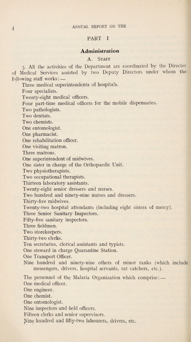 PART I Administration A. Staff 3. All the activities of the Department are coordinated by the Directoi of Medical Services assisted by two Deputy Directors under whom the following staff works: — Three medical superintendents of hospitals. Four specialists. Twenty-eight medical officers. Four part-time medical officers for the mobile dispensaries. Two pathologists. Two dentists. Two chemists. One entomologist. One pharmacist. One rehabilitation officer. One visiting matron. Three matrons. One superintendent of midwives. One sister in charge of the Orthopaedic Unit. Two physiotherapists. Two occupational therapists. Thirteen laboratory assistants. Twenty-eight senior dressers and nurses. Two hundred and ninety-nine nurses and dressers. Thirty-five midwives. Twenty-two hospital attendants (including eight sisters of mercy). Three Senior Sanitary Inspectors. Fifty-five sanitary inspectors. Three fieldmen. Two storekeepers. Thirty-two clerks. Ten secretaries, clerical assistants and typists. One steward in charge Quarantine Station. One Transport Officer. Nine hundred and ninety-nine others of minor ranks (which include messengers, drivers, hospital servants, rat catchers, etc.). The personnel of the Malaria Organization which comprise: — One medical officer. One engineer. One chemist. One entomologist. Nine inspectors and field officers. Fifteen clerks and senior supervisors. Nine hundred and fifty-two labourers, drivers, etc.
