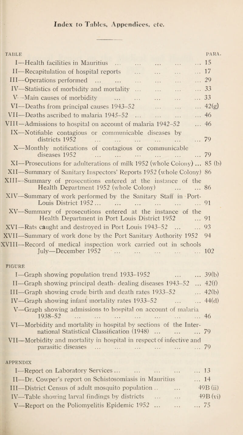 Index to Tables, Appendices, etc. TABLE PARA. I—Health facilities in Mauritius ... ... ... ... ... 15 II—Recapitulation of hospital reports ... ... ... ... 17 III— Operations performed ... ... ... ... ... ... 29 IV— Statistics of morbidity and mortality ... ... ... ... 33 V— -Main causes of morbidity ... ... ... ... ... 33 VI—Deaths from principal causes 1943-52 ... ... ... 42(g) VII—Deaths ascribed to malaria 1945-52 ... ... ... ... 46 VIII—Admissions to hospital on account of malaria 1942-52 ... 46 IX—Notifiable contagious or communicable diseases by districts 1952 ... ... ... ... ... ... 79 X—Monthly notifications of contagious or communicable diseases 1952 ... ... ... ... ... ... 79 XI—Prosecutions for adulterations of milk 1952 (whole Colony) ... 85 (b) XII—Summary of Sanitary Inspectors’ Reports 1952 (whole Colony) 86 XIII— Summary of prosecutions entered at the instance of the Health Department 1952 (whole Colony) ... ... 86 XIV— Summary of work performed by the Sanitary Staff in Port- Louis District 1952... ... ... ... ... ... 91 XV—Summary of prosecutions entered at the instance of the Health Department in Port Louis District 1952 ... 91 XVI—Rats caught and destroyed in Port Louis 1943-52 ... ... 93 XVII—Summary of work done by the Port Sanitary Authority 1952 94 XVIII—-Record of medical inspection work carried out in schools July—December 1952 ... ... ... ... ... 102 figure I—Graph showing population trend 1933-1952 ... ... 39(b) II—Graph showing principal death- dealing diseases 1943-52 ... 42(f) III— Graph showing crude birth and death rates 1933-52 ... 42(b) IV— Graph showing infant mortality rates 1933-52 ... ... 44(d) V—Graph showing admissions to hospital on account of malaria 1938-52 . 46 VI—Morbidity and mortality in hospital by sections of the Inter¬ national Statistical Classification (1948) ... ... ... 79 VII—Morbidity and mortality in hospital in respect of infective and parasitic diseases ... ... ... ... ... ... 79 APPENDIX I—Report on Laboratory Services ... ... ... ... ... 13 II—Dr. Cowper’s report on Schistosomiasis in Mauritius ... 14 III— District Census of adult mosquito population .. ... 49B (ii) IV— Table showing larval findings by districts ... ... 49B (vi) V—Report on the Poliomyelitis Epidemic 1952 ... ... ... 75