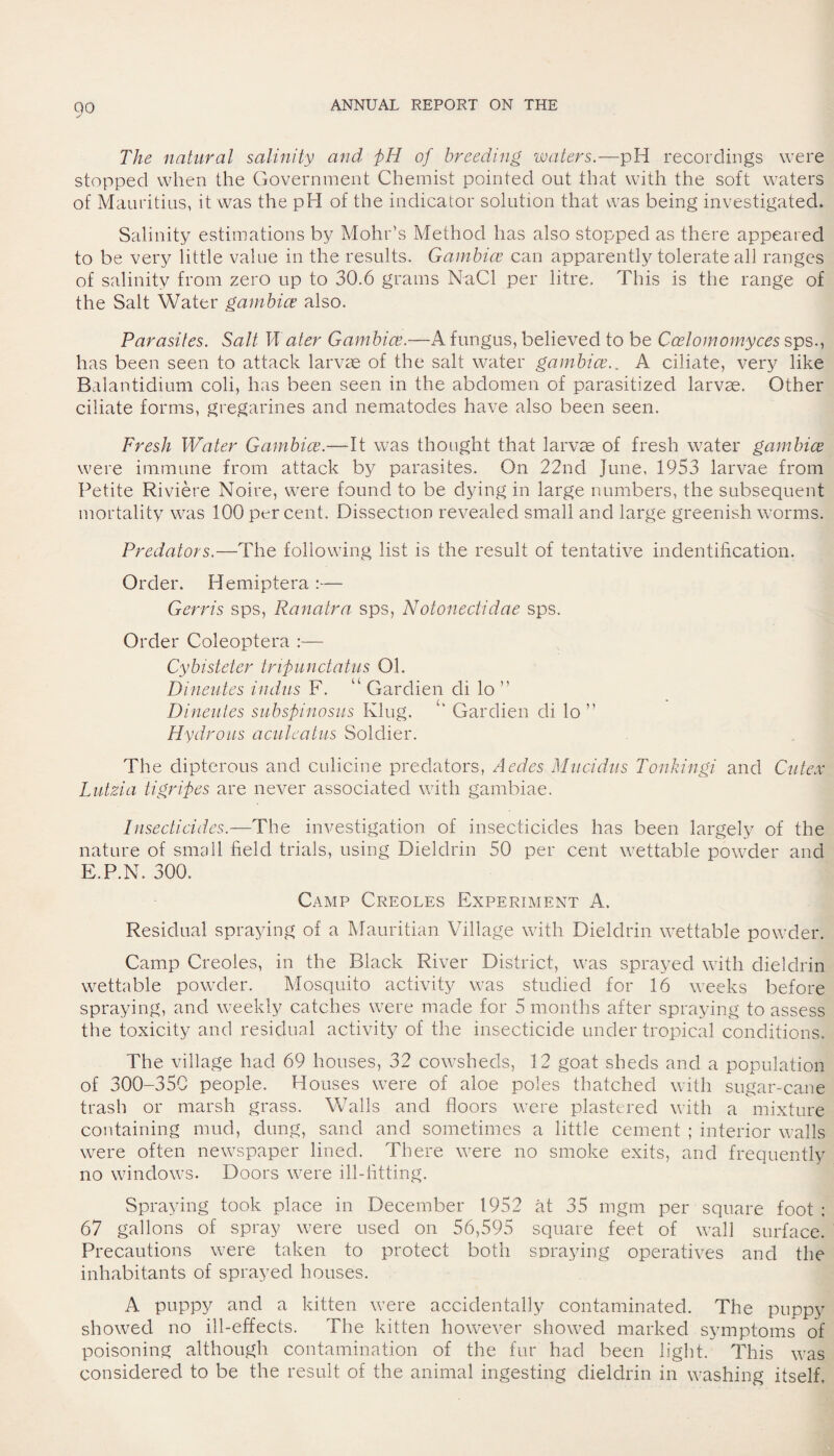 9° The natural salinity and pH of breeding waters.—pH recordings were stopped when the Government Chemist pointed out that with the soft waters of Mauritius, it was the pH of the indicator solution that was being investigated. Salinity estimations by Mohr’s Method has also stopped as there appeared to be very little value in the results. Gambice can apparently tolerate all ranges of salinity from zero up to 30.6 grams NaCl per litre. This is the range of the Salt Water gambice also. Parasites. Salt IP ater Gambice.—A fungus, believed to be Ccelomomyces sps., has been seen to attack larvae of the salt water gambice.. A ciliate, very like Balantidium coli, has been seen in the abdomen of parasitized larvae. Other ciliate forms, gregarines and nematodes have also been seen. Fresh Water Gambice.—It was thought that larvae of fresh water gambice were immune from attack by parasites. On 22nd June, 1953 larvae from Petite Riviere Noire, were found to be dying in large numbers, the subsequent mortality was 100 percent. Dissection revealed small and large greenish worms. Predators.—The following list is the result of tentative indentification. Order. Hemiptera :—- Gerris sps, Ranatra sps, Notonectidae sps. Order Coleoptera :— Cybisteter tripunctatus 01. Dineutes indus F. “ Gardien di lo ” Dineuies subspinosus Klug. ‘ Gardien di lo ” Hydrous aculeatus Soldier. The dipterous and culicine predators, Aedes Mucidiis Tonkingi and Cutex Lutzia tigripes are never associated with gambiae. Insecticides.—The investigation of insecticides has been largely of the nature of small field trials, using Dieldrin 50 per cent wettable powder and E.P.N. 300. Camp Creoles Experiment A. Residual spraying of a Mauritian Village with Dieldrin wettable powder. Camp Creoles, in the Black River District, was sprayed with dieldrin wettable powder. Mosquito activity was studied for 16 weeks before spraying, and weekly catches were made for 5 months after spraying to assess the toxicity and residual activity of the insecticide under tropical conditions. The village had 69 houses, 32 cowsheds, 12 goat sheds and a population of 300-35C people. Houses were of aloe poles thatched with sugar-cane trash or marsh grass. Walls and floors were plastered with a mixture containing mud, dung, sand and sometimes a little cement ; interior walls were often newspaper lined. There were no smoke exits, and frequently no windows. Doors were ill-fitting. Spraying took place in December 1952 at 35 mgm per square foot ; 67 gallons of spray were used on 56,595 square feet of wall surface. Precautions were taken to protect both spraying operatives and the inhabitants of sprayed houses. A puppy and a kitten were accidentally contaminated. The puppy showed no ill-effects. The kitten however showed marked symptoms of poisoning although contamination of the fur had been light. This was considered to be the result of the animal ingesting dieldrin in washing itself.