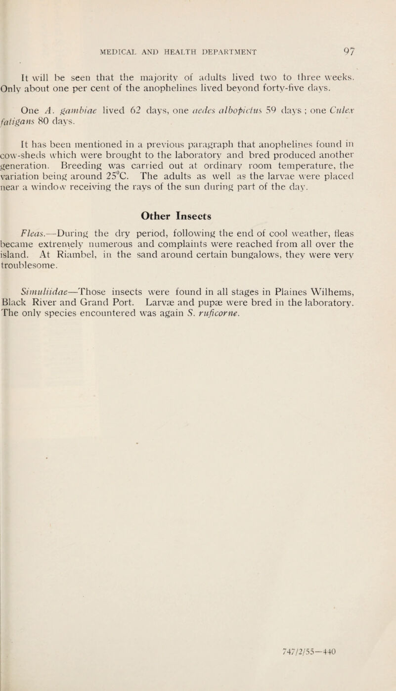 It will be seen that the majority of adults lived two to three weeks. Only about one per cent of the anophelines lived beyond forty-five days. One A. ganibiae lived 62 days, one aedes albopidns 59 days ; one Culex fcitigans 80 days. It has been mentioned in a previous paragraph that anophelines found in cow-sheds which were brought to the laboratory and bred produced another generation. Breeding was carried out at ordinary room temperature, the variation being around 25°C. The adults as well as the larvae were placed near a window receiving the rays of the sun during part of the day. Other Insects Fleas.—During the dry period, following the end of cool weather, fleas became extremely numerous and complaints were reached from all over the island. At Riambel, in the sand around certain bungalows, they were very troublesome. Simuliidae—Those insects were found in all stages in Plaines Wilhems, Black River and Grand Port. Larvae and pupae were bred in the laboratory. The only species encountered was again S. ruficorm. 747/2/55—440
