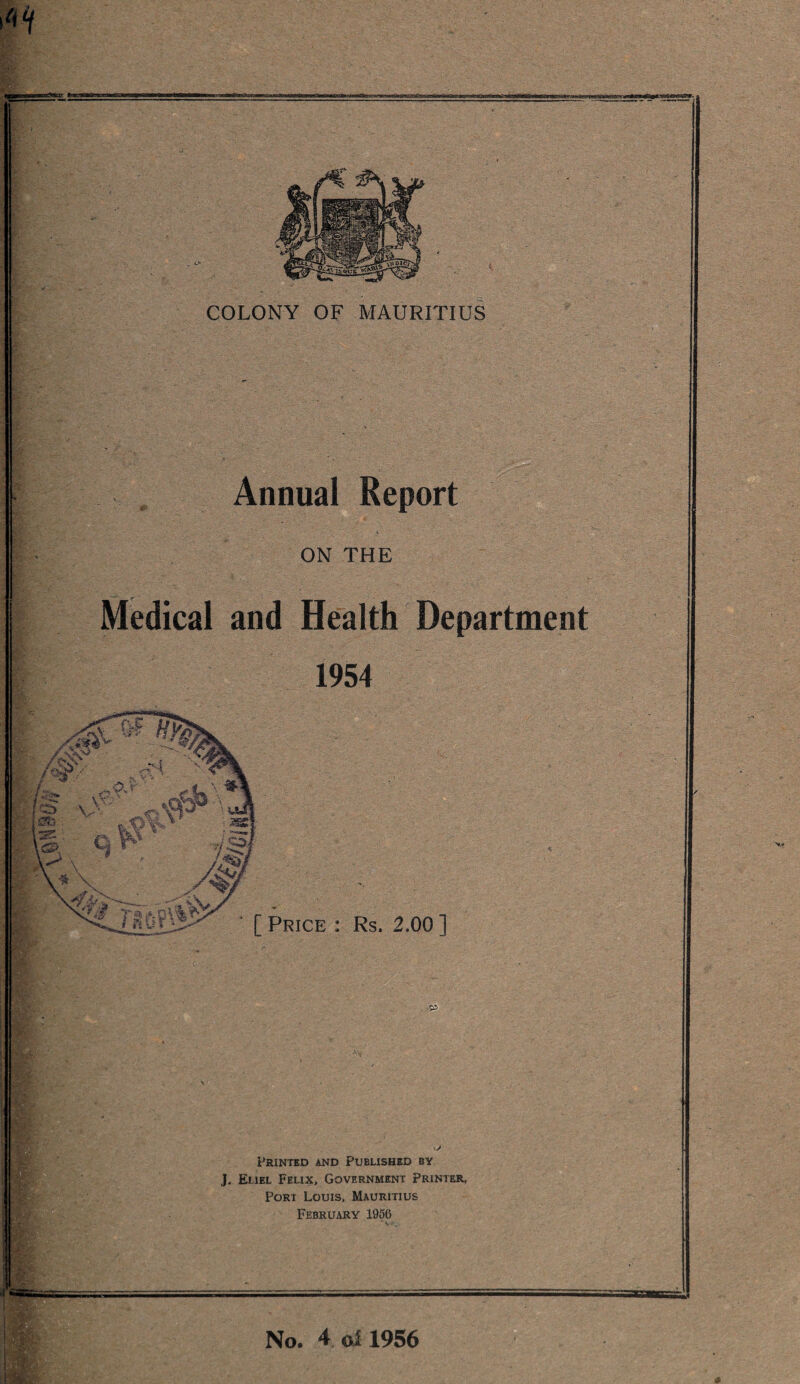 sazofstssasi „ O COLONY OF MAURITIUS Annual Report ON THE Medical and Health Department 1954 fe' v\ VI f H\ V i<£> X* *3 tssA 7 • ^, — - ' ■* s\> [ Price : Rs. 2,00 ] & Printed and Published by J. Eliel Felix, Government Printer, Port Louis, Mauritius February 1956 No. 4 oll956