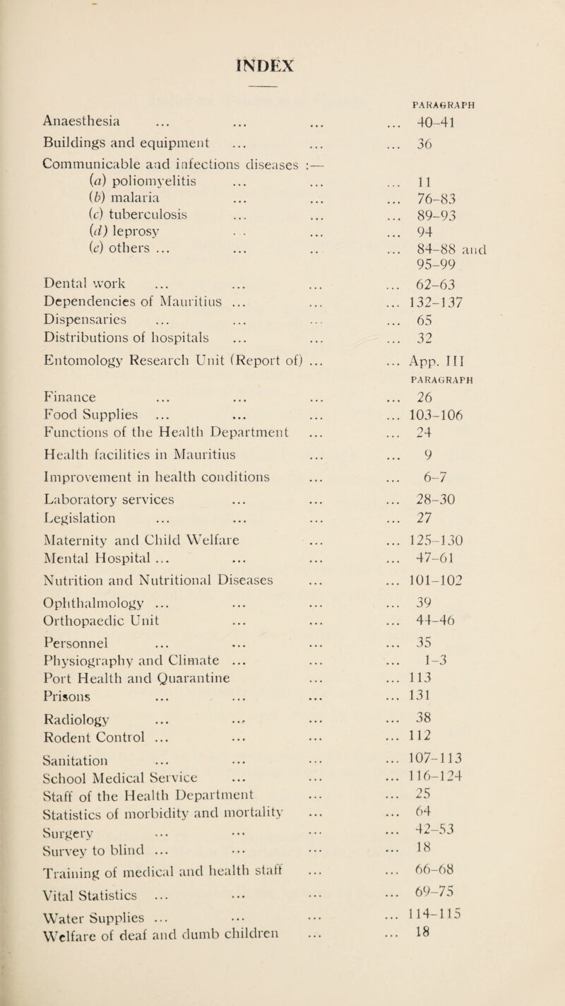 INDEX Anaesthesia Buildings and equipment Communicable and infections diseases (a) poliomyelitis {b) malaria (c) tuberculosis (d) leprosy . . (e) others ... Dental work Dependencies of Mauritius ... Dispensaries Distributions of hospitals Entomology Research Unit (Report of) Finance Food Supplies Functions of the Health Department Health facilities in Mauritius Improvement in health conditions Laboratory services Legislation Maternity and Child Welfare Mental Hospital ... Nutrition and Nutritional Diseases Ophthalmology ... Orthopaedic Unit Personnel Physiography and Climate ... Port Health and Quarantine Prisons Radiology Rodent Control ... Sanitation School Medical Service Staff of the Health Department Statistics of morbidity and mortality Surgery Survey to blind ... Training of medical and health staff Vital Statistics ... Water Supplies ... Welfare of deaf and dumb children PARAGRAPH . 40-41 . 36 . 11 . 76-83 . 89-93 . 94 . 84-88 an 95-99 . 62-63 . 132-137 . 65 . 32 . App. HI PARAGRAPH . 26 . 103-106 . 24 9 6-7 . 28-30 . 27 . 125-130 . 47-61 . 101-102 . 39 44-46 . 35 1-3 . 113 . 131 . 38 . 112 . 107-113 . 116-124 . 25 . 64 . 42-53 . 18 66-68 . 69-75 . 114-115 . 18
