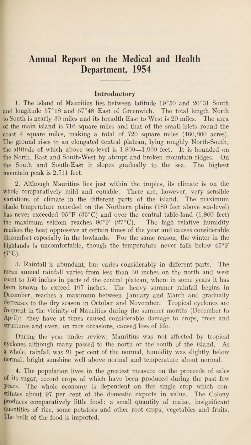 Annual Report on the Medical and Health Department, 1954 Introductory 1. The island of Mauritius lies between latitude 19°50 and 20°31 South and longitude 57° 18 and 57°48 East of Greenwich. The total length North to South is nearly 39 miles and its breadth East to West is 29 miles. The area of the main island is 716 square miles and that of the small islets round the coast 4 square miles, making a total of 720 square miles (460,800 acres). The ground rises to an elongated central plateau, lying roughly North-South, the altitude of which above sea-level is 1,800—1,900 feet. It is bounded on the North, East and South-West by abrupt and broken mountain ridges. On the South and South-East it slopes gradually to the sea. The highest mountain peak is 2,711 feet. 2. Although Mauritius lies just within the tropics, its climate is on the whole comparatively mild and equable. There are, however, very sensible variations of climate in the different parts of the island. The maximum shade temperature recorded on the Northern plains (180 feet above sea-level) has never exceeded 95°F (35°C) and over the central table-land (1,800 feet) the maximum seldom reaches 80°F (27°C). The high relative humidity renders the heat oppressive at certain times of the year and causes considerable discomfort especially in the lowlands. For the same reason, the winter in the highlands is uncomfortable, though the temperature never falls below 45°F !'7°C). 3. Rainfall is abundant, but varies considerably in different parts. The mean annual rainfall varies from less than 30 inches on the north and west coast to 150 inches in parts of the central plateau, where in some years it has been known to exceed 197 inches. The heavy summer rainfall begins in December, reaches a maximum between January and March and gradually decreases to the dry season in October and November. Tropical cyclones are frequent in the vicinity of Mauritius during the summer months (December to April): they have at times caused considerable damage to crops, trees and structures and even, on rare occasions, caused loss of life. During the year under review, Mauritius was not affected by tropical cyclones although many passed to the north or the south of the island. As a whole, rainfall was 91 per cent of the normal, humidity was slightly below normal, bright sunshine well above normal and temperature about normal. 4. The population lives in the greatest measure on the proceeds of sales of its sugar, record crops of which have been produced during the past few years. The whole economy is dependent on this single crop which con¬ stitutes about 97 per cent of the domestic exports in value. The Colony produces comparatively little food: a small quantity of maize, insignificant quantities of rice, some potatoes and other root crops, vegetables and fruits. The bulk of the food is imported.