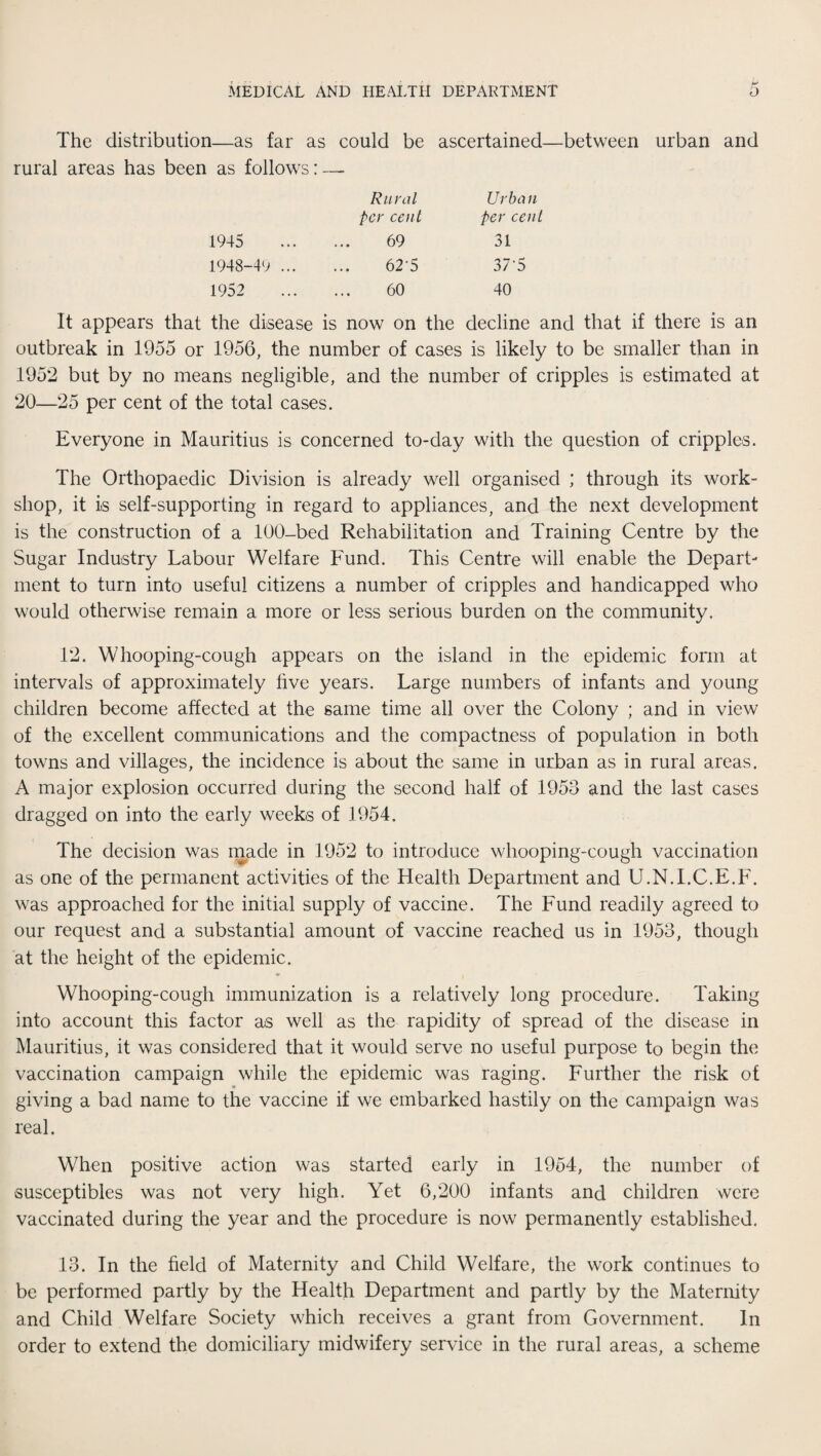 The distribution—as far as could be ascertained—between urban and rural areas has been as follows: — Rural Urban per cent Per cent 1945 69 31 1948-49 ... 62'5 37'5 1952 60 40 It appears that the disease is now on the decline and that if there is an outbreak in 1955 or 1956, the number of cases is likely to be smaller than in 1952 but by no means negligible, and the number of cripples is estimated at 20—25 per cent of the total cases. Everyone in Mauritius is concerned to-day with the question of cripples. The Orthopaedic Division is already well organised ; through its work¬ shop, it is self-supporting in regard to appliances, and the next development is the construction of a 100-bed Rehabilitation and Training Centre by the Sugar Industry Labour Welfare Fund. This Centre will enable the Depart¬ ment to turn into useful citizens a number of cripples and handicapped who would otherwise remain a more or less serious burden on the community. 12. Whooping-cough appears on the island in the epidemic form at intervals of approximately live years. Large numbers of infants and young children become affected at the same time all over the Colony ; and in view of the excellent communications and the compactness of population in both towns and villages, the incidence is about the same in urban as in rural areas. A major explosion occurred during the second half of 1953 and the last cases dragged on into the early weeks of 1954. The decision was made in 1952 to introduce whooping-cough vaccination as one of the permanent activities of the Health Department and U.N.I.C.E.F. was approached for the initial supply of vaccine. The Fund readily agreed to our request and a substantial amount of vaccine reached us in 1953, though at the height of the epidemic. Whooping-cough immunization is a relatively long procedure. Taking into account this factor as well as the rapidity of spread of the disease in Mauritius, it was considered that it would serve no useful purpose to begin the vaccination campaign while the epidemic was raging. Further the risk of giving a bad name to the vaccine if we embarked hastily on the campaign was real. When positive action was started early in 1954, the number of susceptibles was not very high. Yet 6,200 infants and children were vaccinated during the year and the procedure is now permanently established. 13. In the field of Maternity and Child Welfare, the work continues to be performed partly by the Health Department and partly by the Maternity and Child Welfare Society which receives a grant from Government. In order to extend the domiciliary midwifery service in the rural areas, a scheme