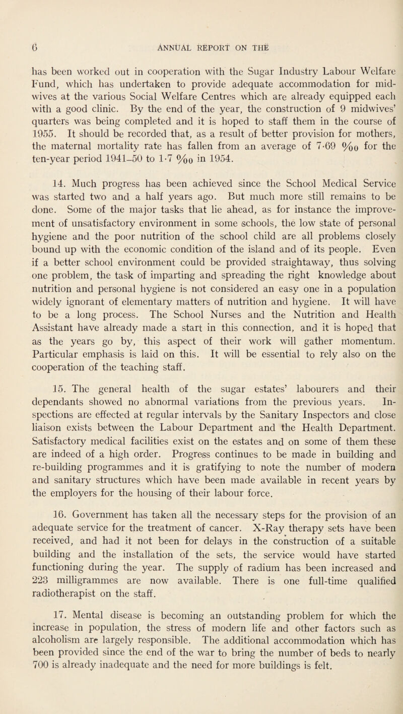 has been worked out in cooperation with the Sugar Industry Labour Welfare Fund, which has undertaken to provide adequate accommodation for mid¬ wives at the various Social Welfare Centres which are already equipped each with a good clinic. By the end of the year, the construction of 9 midwives’ quarters was being completed and it is hoped to staff them in the course of 1955. It should be recorded that, as a result of better provision for mothers, the maternal mortality rate has fallen from an average of 7-69 %o for the ten-year period 1941-50 to 1*7 %o in 1954. 14. Much progress has been achieved since the School Medical Service was started two and a half years ago. But much more still remains to be done. Some of the major tasks that lie ahead, as for instance the improve¬ ment of unsatisfactory environment in some schools, the low state of personal hygiene and the poor nutrition of the school child are all problems closely bound up with the economic condition of the island and of its people. Even if a better school environment could be provided straightaway, thus solving one problem, the task of imparting and spreading the right knowledge about nutrition and personal hygiene is not considered an easy one in a population widely ignorant of elementary matters of nutrition and hygiene. It will have to be a long process. The School Nurses and the Nutrition and Health Assistant have already made a start in this connection, and it is hoped that as the years go by, this aspect of their work will gather momentum. Particular emphasis is laid on this. It will be essential to rely also on the cooperation of the teaching staff. 15. The general health of the sugar estates’ labourers and their dependants showed no abnormal variations from the previous years. In¬ spections are effected at regular intervals by the Sanitary Inspectors and close liaison exists between the Labour Department and the Health Department, Satisfactory medical facilities exist on the estates and on some of them these are indeed of a high order. Progress continues to be made in building and re-building programmes and it is gratifying to note the number of modern and sanitary structures which have been made available in recent years by the employers for the housing of their labour force. 16. Government has taken all the necessary steps for the provision of an adequate service for the treatment of cancer. X-Ray therapy sets have been received, and had it not been for delays in the construction of a suitable building and the installation of the sets, the service would have started functioning during the year. The supply of radium has been increased and 223 milligrammes are now available. There is one full-time qualified radiotherapist on the staff. 17. Mental disease is becoming an outstanding problem for which the increase in population, the stress of modern life and other factors such as alcoholism are largely responsible. The additional accommodation which has been provided since the end of the war to bring the number of beds to nearly 700 is already inadequate and the need for more buildings is felt.