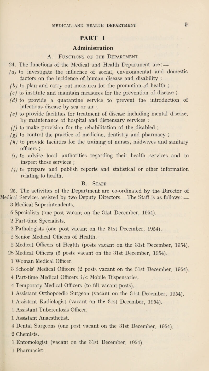 PART I Administration A. Functions of the Department 24. The functions of the Medical and Health Department are: — (a) to investigate the influence of social, environmental and domestic factors on the incidence of human disease and disability ; (b) to plan and carry out measures for the promotion of health ; (c) to institute and maintain measures for the prevention of disease ; (d) to provide a quarantine service to prevent the introduction of infectious disease by sea or air ; (e) to provide facilities for treatment of disease including mental disease, by maintenance of hospital and dispensary services ; (f) to make provision for the rehabilitation of the disabled ; (g) to control the practice of medicine, dentistry and pharmacy ; (h) to provide facilities for the training of nurses, midwives and sanitary officers ; (i) to advise local authorities regarding their health services and to inspect those services ; (j) to prepare and publish reports and statistical or other information relating to health. B. Staff 25. The activities of the Department are co-ordinated by the Director of Medical Services assisted by two Deputy Directors. The Staff is as follows: —. 3 Medical Superintendents. 5 Specialists (one post vacant on the 31st December, 1954). 2 Part-time Specialists. 2 Pathologists (one post vacant on the 31st December, 1954). 2 Senior Medical Officers of Health. 2 Medical Officers of Health (posts vacant on the 31st December, 1954), 28 Medical Officers (5 posts vacant on the 31st December, 1954). 1 Woman Medical Officer. 3 Schools’ Medical Officers (2 posts vacant on the 31st December, 1954). 4 Part-time Medical Officers i/c Mobile Dispensaries. 4 Temporary Medical Officers (to fill vacant posts). 1 Assistant Orthopoedic Surgeon (vacant on the 31st December, 1954). 1 Assistant Radiologist (vacant on the 31st December, 1954). 1 Assistant Tuberculosis Officer. 1 Assistant Anaesthetist. 4 Dental Surgeons (one post vacant on the 31st December, 1954). 2 Chemists. 1 Entomologist (vacant on the 31st December, 1954). 1 Pharmacist.