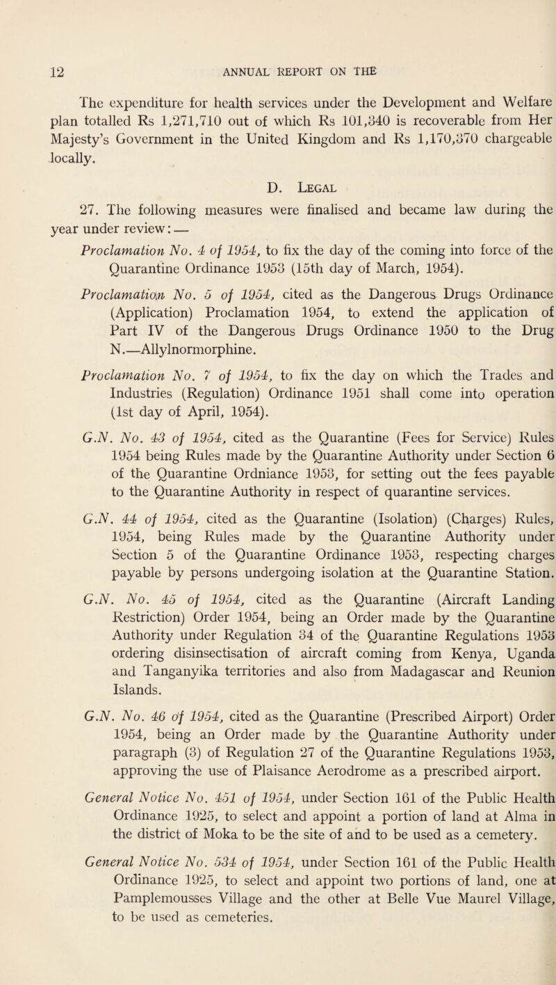 The expenditure for health services under the Development and Welfare plan totalled Rs 1,271,710 out of which Rs 101,340 is recoverable from Her Majesty’s Government in the United Kingdom and Rs 1,170,370 chargeable locally. D. Legal 27. The following measures were finalised and became law during the year under review: — Proclamation No. 4 of 1954, to fix the day of the coming into force of the Quarantine Ordinance 1953 (15th day of March, 1954). Proclamation No. 5 of 1954, cited as the Dangerous Drugs Ordinance (Application) Proclamation 1954, to extend the application of Part IV of the Dangerous Drugs Ordinance 1950 to the Drug N.—Allylnormorphine. Proclamation No. 7 of 1954, to fix the day on which the Trades and Industries (Regulation) Ordinance 1951 shall come into operation (1st day of April, 1954). G.N. No. 43 of 1954, cited as the Quarantine (Fees for Service) Rules 1954 being Rules made by the Quarantine Authority under Section 5 of the Quarantine Ordniance 1953, for setting out the fees payable to the Quarantine Authority in respect of quarantine services. G.N. 44 of 1954, cited as the Quarantine (Isolation) (Charges) Rules, 1954, being Rules made by the Quarantine Authority under Section 5 of the Quarantine Ordinance 1953, respecting charges payable by persons undergoing isolation at the Quarantine Station. G.N. No. 45 of 1954, cited as the Quarantine (Aircraft Landing Restriction) Order 1954, being an Order made by the Quarantine Authority under Regulation 34 of the Quarantine Regulations 1953 ordering disinsectisation of aircraft coming from Kenya, Uganda and Tanganyika territories and also from Madagascar and Reunion Islands. G.N. No. 46 of 1954, cited as the Quarantine (Prescribed Airport) Order 1954, being an Order made by the Quarantine Authority under paragraph (3) of Regulation 27 of the Quarantine Regulations 1953, approving the use of Plaisance Aerodrome as a prescribed airport. General Notice No. 451 of 1954, under Section 161 of the Public Health Ordinance 1925, to select and appoint a portion of land at Alma in the district of Moka to be the site of and to be used as a cemetery. General Notice No. 534 of 1954, under Section 161 oi the Public Health Ordinance 1925, to select and appoint two portions of land, one at Pamplemousses Village and the other at Belle Vue Maurel Village, to be used as cemeteries.