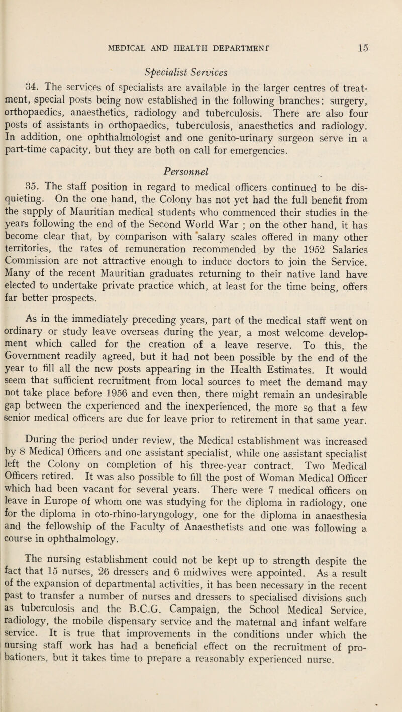 Specialist Services 34. The services of specialists are available in the larger centres of treat¬ ment, special posts being now established in the following branches: surgery, orthopaedics, anaesthetics, radiology and tuberculosis. There are also four posts of assistants in orthopaedics, tuberculosis, anaesthetics and radiology. In addition, one ophthalmologist and one genito-urinary surgeon serve in a part-time capacity, but they are both on call for emergencies. Personnel 35. The staff position in regard to medical officers continued to be dis¬ quieting. On the one hand, the Colony has not yet had the full benefit from the supply of Mauritian medical students who commenced their studies in the years following the end of the Second World War ; on the other hand, it has become clear that, by comparison with salary scales offered in many other territories, the rates of remuneration recommended by the 1952 Salaries Commission are not attractive enough to induce doctors to join the Service. Many of the recent Mauritian graduates returning to their native land have elected to undertake private practice which, at least for the time being, offers far better prospects. As in the immediately preceding years, part of the medical staff went on ordinary or study leave overseas during the year, a most welcome develop¬ ment which called for the creation of a leave reserve. To this, the Government readily agreed, but it had not been possible by the end of the year to fill all the new posts appearing in the Health Estimates. It would seem that sufficient recruitment from local sources to meet the demand may not take place before 1956 and even then, there might remain an undesirable gap between the experienced and the inexperienced, the more so that a few senior medical officers are due for leave prior to retirement in that same year. During the period under review, the Medical establishment was increased by 8 Medical Officers and one assistant specialist, while one assistant specialist left the Colony on completion of his three-year contract. Two Medical Officers retired. It was also possible to fill the post of Woman Medical Officer which had been vacant for several years. There were 7 medical officers on leave in Europe of whom one was studying for the diploma in radiology, one for the diploma in oto-rhino-laryngology, one for the diploma in anaesthesia and the fellowship of the Faculty of Anaesthetists and one was following a course in ophthalmology. The nursing establishment could not be kept up to strength despite the fact that 15 nurses, 26 dressers and 6 midwives were appointed. As a result of the expansion of departmental activities, it has been necessary in the recent past to transfer a number of nurses and dressers to specialised divisions such as tuberculosis and the B.C.G. Campaign, the School Medical Service, radiology, the mobile dispensary service and the maternal and infant welfare service. It is true that improvements in the conditions under which the nursing staff work has had a beneficial effect on the recruitment of pro¬ bationers, but it takes time to prepare a reasonably experienced nurse.
