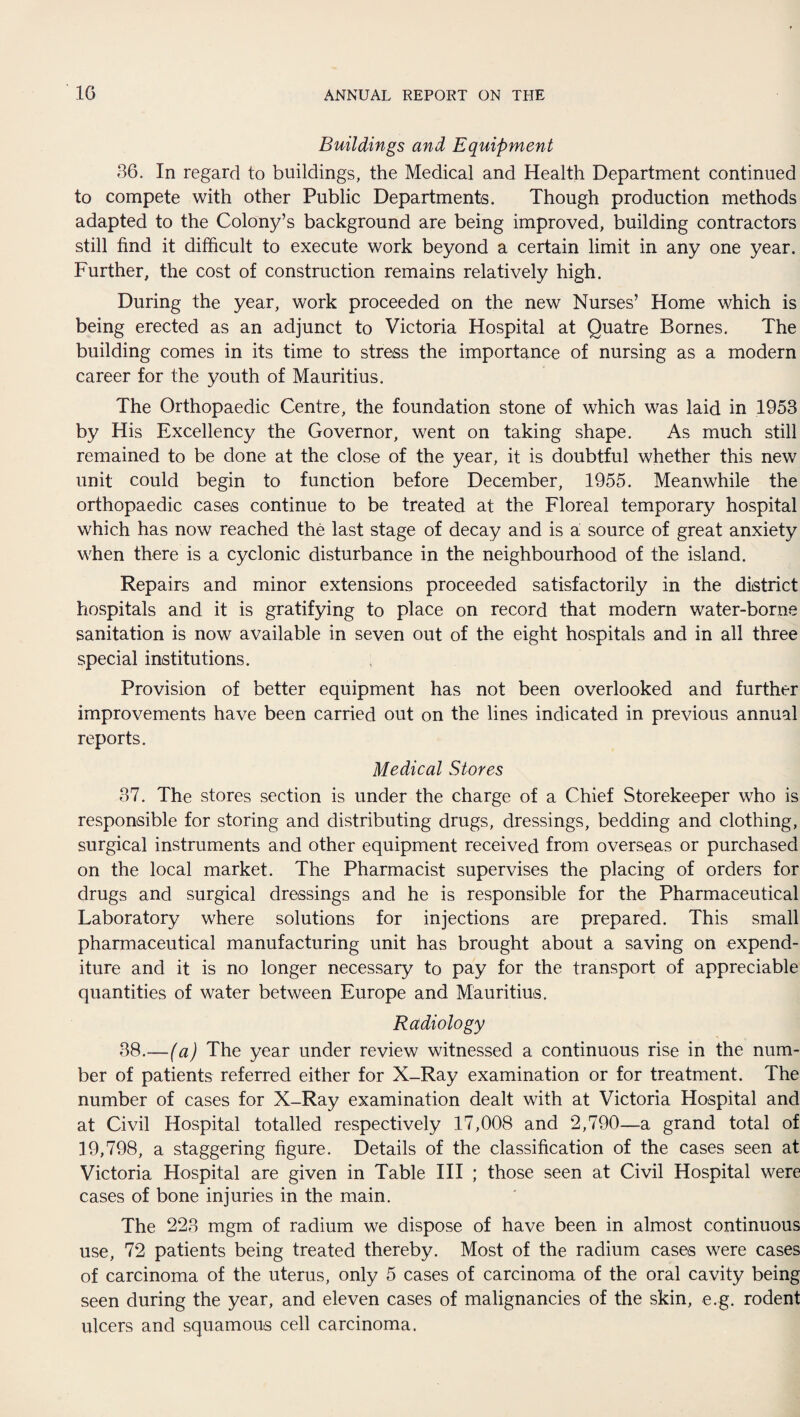 Buildings and Equipment 36. In regard to buildings, the Medical and Health Department continued to compete with other Public Departments. Though production methods adapted to the Colony’s background are being improved, building contractors still find it difficult to execute work beyond a certain limit in any one year. Further, the cost of construction remains relatively high. During the year, work proceeded on the new Nurses’ Home which is being erected as an adjunct to Victoria Hospital at Quatre Bornes. The building comes in its time to stress the importance of nursing as a modern career for the youth of Mauritius. The Orthopaedic Centre, the foundation stone of which was laid in 1953 by His Excellency the Governor, went on taking shape. As much still remained to be done at the close of the year, it is doubtful whether this new unit could begin to function before December, 1955. Meanwhile the orthopaedic cases continue to be treated at the Floreal temporary hospital which has now reached the last stage of decay and is a source of great anxiety when there is a cyclonic disturbance in the neighbourhood of the island. Repairs and minor extensions proceeded satisfactorily in the district hospitals and it is gratifying to place on record that modern water-borne sanitation is now available in seven out of the eight hospitals and in all three special institutions. Provision of better equipment has not been overlooked and further improvements have been carried out on the lines indicated in previous annual reports. Medical Stores 37. The stores section is under the charge of a Chief Storekeeper who is responsible for storing and distributing drugs, dressings, bedding and clothing, surgical instruments and other equipment received from overseas or purchased on the local market. The Pharmacist supervises the placing of orders for drugs and surgical dressings and he is responsible for the Pharmaceutical Laboratory where solutions for injections are prepared. This small pharmaceutical manufacturing unit has brought about a saving on expend¬ iture and it is no longer necessary to pay for the transport of appreciable quantities of water between Europe and Mauritius. Radiology 38. —(a) The year under review witnessed a continuous rise in the num¬ ber of patients referred either for X-Ray examination or for treatment. The number of cases for X-Ray examination dealt with at Victoria Hospital and at Civil Hospital totalled respectively 17,008 and 2,790—a grand total of 19,798, a staggering figure. Details of the classification of the cases seen at Victoria Hospital are given in Table III ; those seen at Civil Hospital were cases of bone injuries in the main. The 223 mgm of radium we dispose of have been in almost continuous use, 72 patients being treated thereby. Most of the radium cases were cases of carcinoma of the uterus, only 5 cases of carcinoma of the oral cavity being seen during the year, and eleven cases of malignancies of the skin, e.g. rodent ulcers and squamous cell carcinoma.