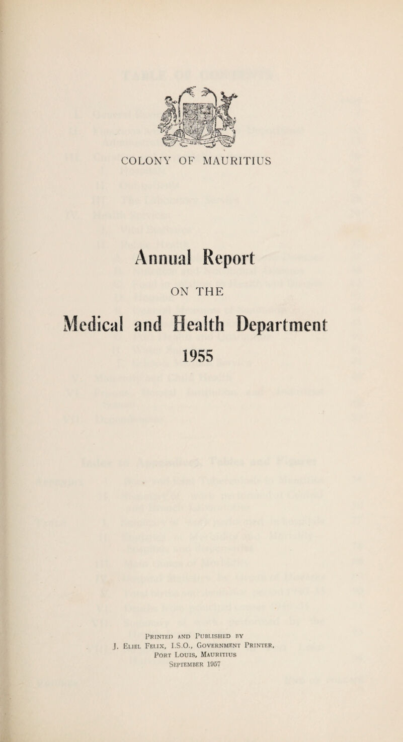 COLONY OF MAURITIUS Annual Report ON THE Medical and Health Department 1955 Printed and Published by .1. Eliel Felix, I.S.O., Government Printer, Port Louis. Mauritius September 1957