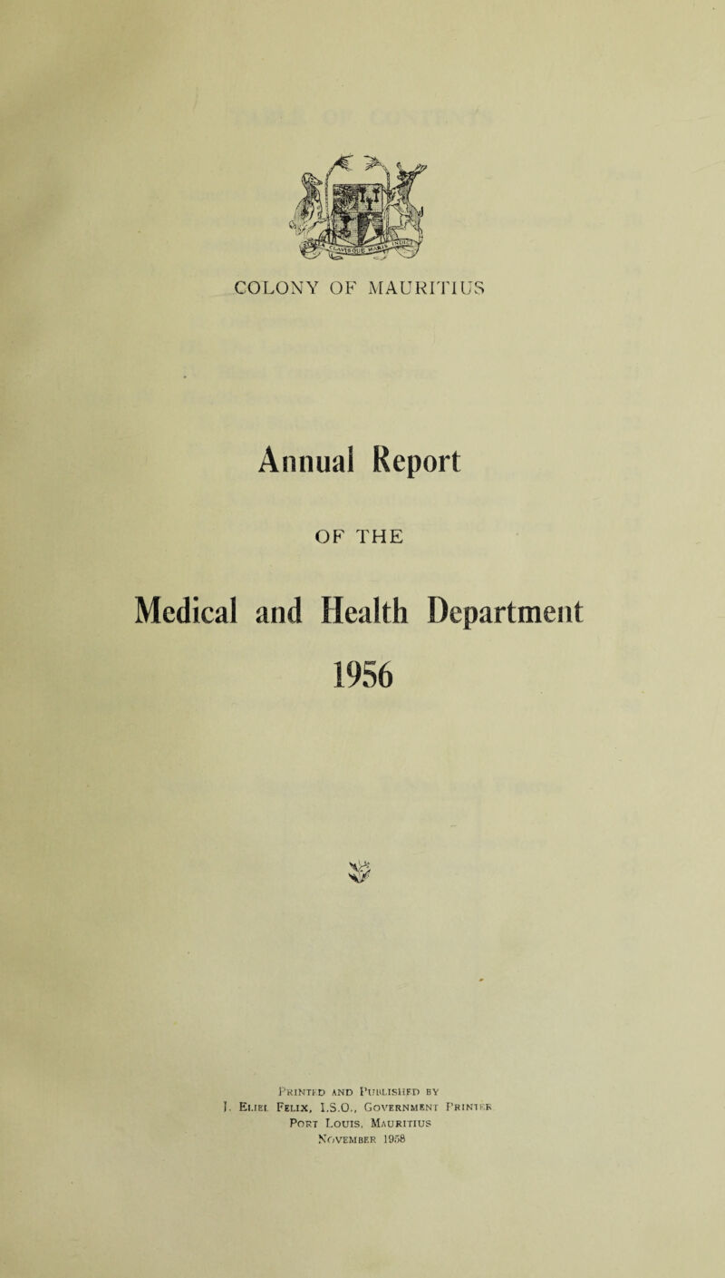 COLONY OF MAURITIUS Annual Report OF THE Medical and Health Department 1956 Printed and Published by J. Euel Felix, I.S.O., Government Printf.k Port Louis, Mauritius November 1958