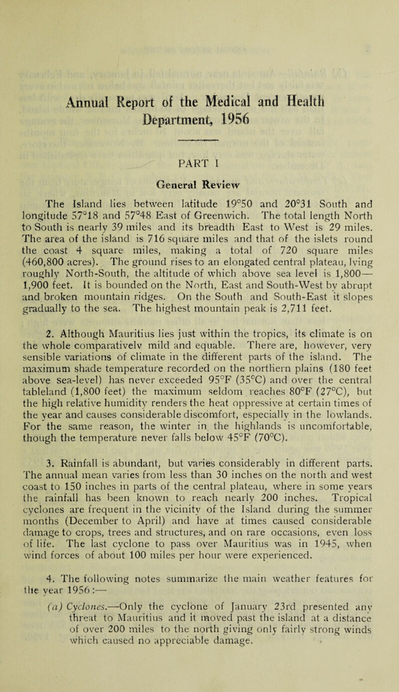 Annual Report of the Medical and Health Department, 1956 PART I Genera! Review The Island lies between latitude 19°50 and 20°31 South and longitude 57°18 and 57°48 East of Greenwich, The total length North to South is nearly 39 miles and its breadth East to West is 29 miles. The area of the island is 716 square miles and that of the islets round the coast 4 square miles, making a total of 720 square miles (460,800 acres). The ground rises to an elongated central plateau, lying roughly North-South, the altitude of which above sea level is 1,800— 1,900 feet. It is bounded on the North, East and South-West by abrupt and broken mountain ridges. On the South and South-East it slopes gradually to the sea. The highest mountain peak is 2,711 feet. 2. Although Mauritius lies just within the tropics, its climate is on the whole comparativelv mild and equable. There are, however, very sensible variations of climate in the different parts of the island. The maximum shade temperature recorded on the northern plains (180 feet above sea-level) has never exceeded 95°F (35°C) and over the central tableland (1,800 feet) the maximum seldom reaches 80°F (27°C), but the high relative humidity renders the heat oppressive at certain times of the year and causes considerable discomfort, especially in the lowlands. For the same reason, the winter in the highlands is uncomfortable, though the temperature never falls below 45°F (70°C). 3. Rainfall is abundant, but varies considerably in different parts. The annual mean varies from less than 30 inches on the north and west coast to 150 inches in parts of the central plateau, where in some years the rainfall has been known to reach nearly 200 inches. Tropical cyclones are frequent in the vicinity of the Island during the summer months (December to April) and have at times caused considerable damage to crops, trees and structures, and on rare occasions, even loss of life. The last cyclone to pass over Mauritius was in 1945, when wind forces of about 100 miles per hour were experienced. 4. The following notes summarize the main weather features for the year 1956 :— (a) Cyclones.—Only the cyclone of January 23rd presented any threat to Mauritius and it moved past the island at a distance of over 200 miles to the north giving only fairly strong winds which caused no appreciable damage.
