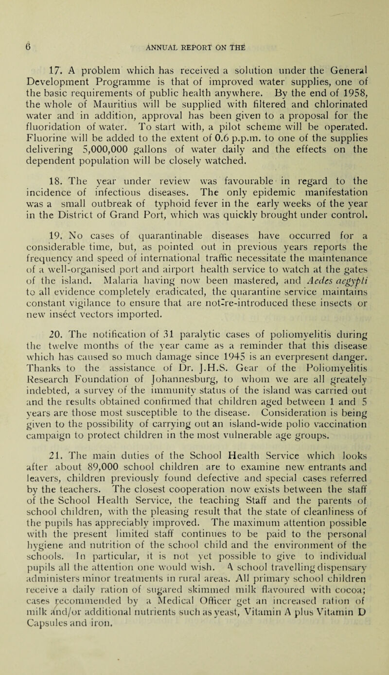 17. A problem which has received a solution under the General Development Programme is that of improved water supplies, one of the basic requirements of public health anywhere. By the end of 1958, the whole of Mauritius will be supplied with filtered and chlorinated water and in addition, approval has been given to a proposal for the fluoridation of water. To start with, a pilot scheme will be operated. Fluorine will be added to the extent of 0.6 p.p.m. to one of the supplies delivering 5,000,000 gallons of water daily and the effects on the dependent population will be closely watched. 18. The year under review was favourable in regard to the incidence of infectious diseases. The only epidemic manifestation was a small outbreak of typhoid fever in the early weeks of the year in the District of Grand Port, which was quickly brought under control. 19. No cases of quarantinable diseases have occurred for a considerable time, but, as pointed out in previous years reports the frequency and speed of international traffic necessitate the maintenance of a well-organised port and airport health service to watch at the gates of the island. Malaria having now been mastered, and Acdes aegypti to all evidence completely eradicated, the quarantine service maintains constant vigilance to ensure that are not-re-introduced these insects or new insect vectors imported. 20. The notification of 31 paralytic cases of poliomyelitis during the twelve months of the year came as a reminder that this disease which has caused so much damage since 1945 is an everpresent danger. Thanks to the assistance of Dr. J.H.S. Gear of the Poliomyelitis Research Foundation of Johannesburg, to whom we are all greately indebted, a survey of the immunity status of the island was carried out and the results obtained confirmed that children aged between 1 and 5 years are those most susceptible to the disease. Consideration is being given to the possibility of carrying out an island-wide polio vaccination campaign to protect children in the most vulnerable age groups. 21. The main duties of the School Health Service which looks after about 89,000 school children are to examine new entrants and leavers, children previously found defective and special cases referred by the teachers. The closest cooperation now exists between the staff of the School Health Service, the teaching Staff and the parents of school children, with the pleasing result that the state of cleanliness of the pupils has appreciably improved. The maximum attention possible with the present limited staff continues to be paid to the personal hygiene and nutrition of the school child and the environment of the schools. In particular, it is not yet possible to give to individual pupils all the attention one would wish. 4 school travelling dispensary administers minor treatments in rural areas. All primary school children receive a daily ration of sugared skimmed milk flavoured with cocoa; cases recommended by a Medical Officer get an increased ration of milk and/or additional nutrients such as yeast, Vitamin A plus Vitamin D Capsules and iron.