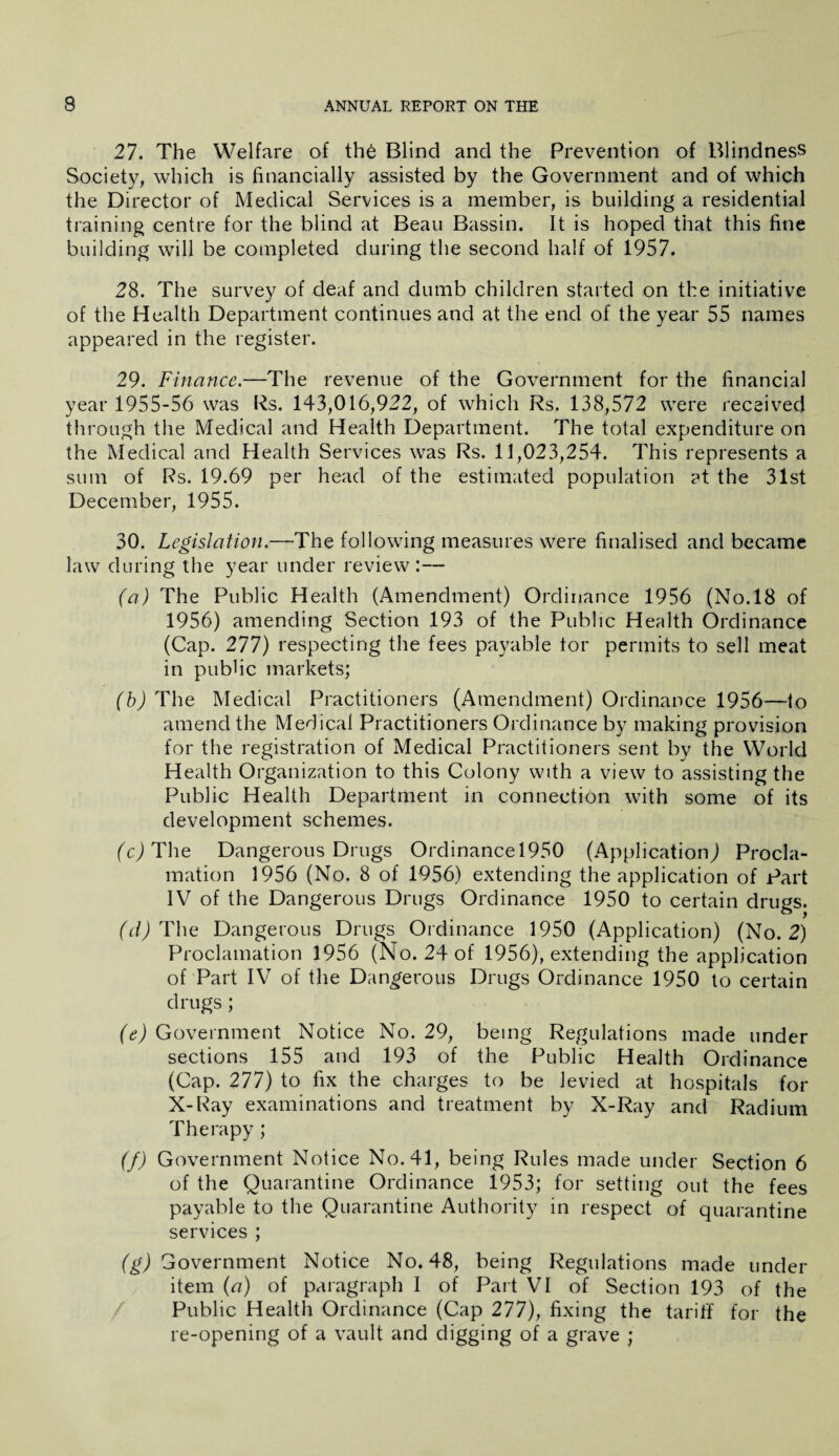 27. The Welfare of the Blind and the Prevention of Blindness Society, which is financially assisted by the Government and of which the Director of Medical Services is a member, is building a residential training centre for the blind at Beau Bassin. It is hoped that this fine building will be completed during the second half of 1957. 28. The survey of deaf and dumb children started on the initiative of the Health Department continues and at the end of the year 55 names appeared in the register. 29. Finance.—The revenue of the Government for the financial year 1955-56 was Rs. 143,016,922, of which Rs. 138,572 were received through the Medical and Health Department. The total expenditure on the Medical and Health Services was Rs. 11,023,254. This represents a sum of Rs. 19.69 per head of the estimated population ?t the 31st December, 1955. 30. Legislation.—The following measures were finalised and became law during the year under review:— (a) The Public Health (Amendment) Ordinance 1956 (No.18 of 1956) amending Section 193 of the Public Health Ordinance (Cap. 277) respecting the fees payable tor permits to sell meat in public markets; (b) The Medical Practitioners (Amendment) Ordinance 1956—to amend the Medical Practitioners Ordinance by making provision for the registration of Medical Practitioners sent by the World Health Organization to this Colony with a view to assisting the Public Health Department in connection with some of its development schemes. (c) The Dangerous Drugs Ordinancel950 (Application) Procla¬ mation 1956 (No. 8 of 1956) extending the application of Part IV of the Dangerous Drugs Ordinance 1950 to certain drugs. (d) The Dangerous Drugs Ordinance 1950 (Application) (No. 2) Proclamation 1956 (No. 24 of 1956), extending the application of Part IV of the Dangerous Drugs Ordinance 1950 to certain drugs; (e) Government Notice No. 29, being Regulations made under sections 155 and 193 of the Public Health Ordinance (Cap. 277) to fix the charges to be levied at hospitals for X-Ray examinations and treatment by X-Ray and Radium Therapy ; (f) Government Notice No. 41, being Rules made under Section 6 of the Quarantine Ordinance 1953; for setting out the fees payable to the Quarantine Authority in respect of quarantine services ; (^Government Notice No. 48, being Regulations made under item (a) of paragraph I of Part VI of Section 193 of the Public Health Ordinance (Cap 277), fixing the tariff for the re-opening of a vault and digging of a grave ;