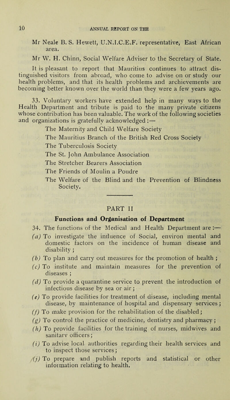 io Mr Neale B. S. Hewett, U.N.I.C.E.F. representative, East African area. Mr W. H. Chinn, Social Welfare Adviser to the Secretary of State. It is pleasant to report that Mauritius continues to attract dis¬ tinguished visitors from abroad, who come to advise on or study our health problems, and that its health problems and archievements are becoming better known over the world than they were a few years ago. 33. Voluntary workers have extended help in many ways to the Health Department and tribute is paid to the many private citizens whose contribution has been valuable. The work of the following societies and organizations is gratefully acknowledged :— The Maternity and Child Welfare Society The Mauritius Branch of the British Red Cross Society The Tuberculosis Society The St. John Ambulance Association The Stretcher Bearers Association The Friends of Moulin a Poudre The Welfare of the Blind and the Prevention of Blindness Society. PART II Functions and Organisation of Department 34. The functions of the INIedical and Health Department are :— (a) To investigate the influence of Social, environ mental and domestic factors on the incidence of human disease and disability ; (b) To plan and carry out measures for the promotion of health ; (c) To institute and maintain measures for the prevention of diseases ; (d) To provide a quarantine service to prevent the introduction of infectious disease by sea or air ; (e) To provide facilities for treatment of disease, including mental disease, by maintenance of hospital and dispensary services ; (f) To make provision for the rehabilitation of the disabled; (g) To control the practice of medicine, dentistry and pharmacy ; (h) To provide facilities for the training of nurses, midwives and sanitarv officers; (i) To advise local authorities regarding their health services and to inspect those services; (j) To prepare and publish reports and statistical or other infoimation relating to health.