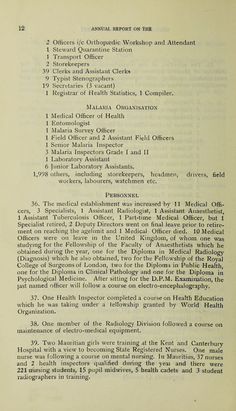 2 Officers i/c Orthopaedic Workshop and Attendant 1 Steward Quarantine Station 1 Transport Officer 2 Storekeepers 39 Clerks and Assistant Clerks 9 Typist Stenographers 19 Secretaries (3 vacant) 1 Registrar of Health Statistics, 1 Compiler. Malaria Organisation 1 Medical Officer of Health 1 Entomologist 1 Malaria Survey Officer 1 Field Officer and 2 Assistant Field Officers 1 Senior Malaria Inspector 3 Malaria Inspectors Grade I and II 1 Laboratory Assistant 6 Junior Laboratory Assistants. 1,998 others, including storekeepers, headmen, drivers, field workers, labourers, watchmen etc. Personnel 36. The medical establishment was increased by 11 Medical Offi¬ cers, 3 Specialists, 1 Assistant Radiologist, 1 Assistant Anaesthetist, 1 Assistant Tuberculosis Officer, 1 Part-time Medical Officer, but 1 Specialist retired, 2 Deputy Directors went on final leave prior to retire¬ ment on reaching the agelimit and 1 Medical Officer died. 10 Medical Officers were on leave in the United Kingdom, of whom one was studying for the Fellowship of the Faculty of Anaesthetists which he obtained during the year, one for the Diploma in Medical Radiology (Diagnosis) which he also obtained, two for the Fellowship of the Royal College of Surgeons of London, two for the Diploma in Public Health, one for the Diploma in Clinical Pathology and one for the Diploma in Psychological Medicine. After sitting for the D.P.M. Examination, the jast named officer will follow a course on electro-encephalography. 37. One Health Inspector completed a course on Health Education which he was taking under a fellowship granted by World Health Organization. 38. One member of the Radiology Division followed a course on maintenance of electro-medical equipment. 39. Two Mauritian girls were training at the Kent and Canterbury Hospital with a view to becoming State Registered Nurses. One male nurse was following a course on mental nursing. In Mauritius, 37 nurses and 2 health inspectors qualified during the yeai and there were 221 nursing students, 15 pupil midwives, 5 health cadets and 3 student radiographers in training.