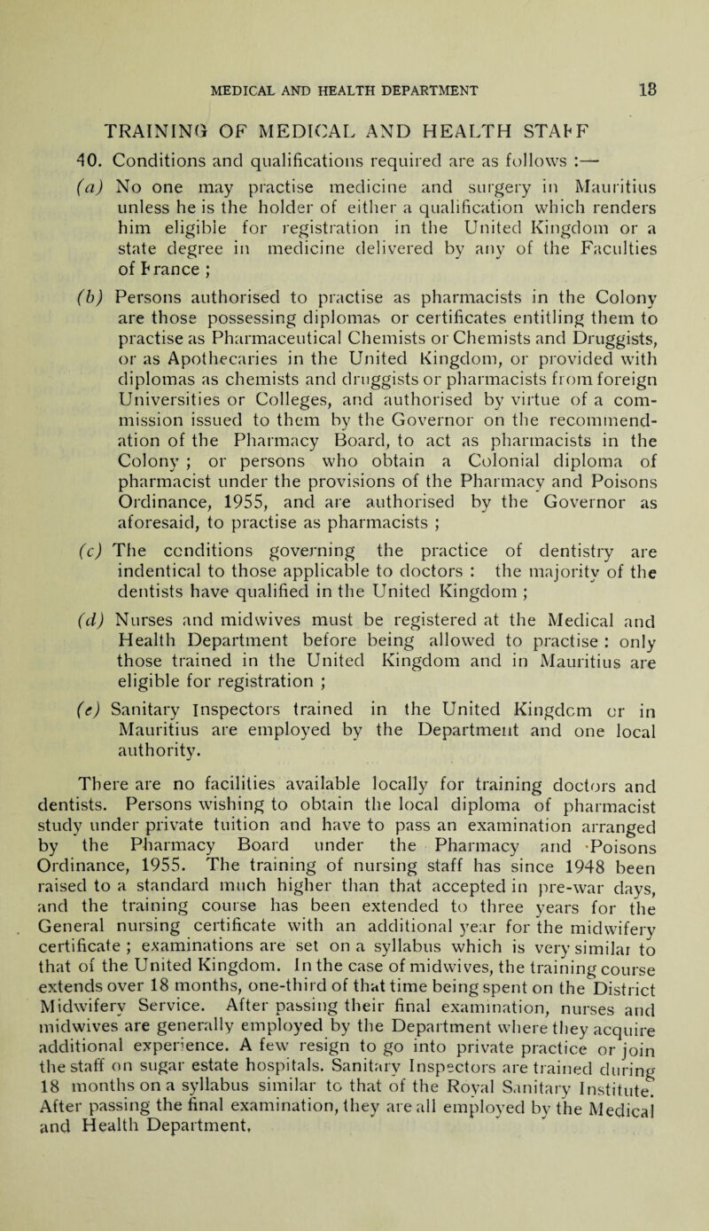 TRAINING OF MEDICAL AND HEALTH STAhF 40. Conditions and qualifications required are as follows :— (a) No one may practise medicine and surgery in Mauritius unless he is the holder of either a qualification which renders him eligible for registration in the United Kingdom or a state degree in medicine delivered by any of the Faculties of hranee ; (b) Persons authorised to practise as pharmacists in the Colony are those possessing diplomas or certificates entitling them to practise as Pharmaceutical Chemists or Chemists and Druggists, or as Apothecaries in the United Kingdom, or provided with diplomas as chemists and druggists or pharmacists from foreign Universities or Colleges, and authorised by virtue of a com¬ mission issued to them by the Governor on the recommend¬ ation of the Pharmacy Board, to act as pharmacists in the Colony ; or persons who obtain a Colonial diploma of pharmacist under the provisions of the Pharmacy and Poisons Ordinance, 1955, and are authorised by the Governor as aforesaid, to practise as pharmacists ; (c) The conditions governing the practice of dentistry are indentical to those applicable to doctors : the majority of the dentists have qualified in the United Kingdom ; (d) Nurses and midwives must be registered at the Medical and Health Department before being allowed to practise : only those trained in the United Kingdom and in Mauritius are eligible for registration ; (e) Sanitary Inspectors trained in the United Kingdom or in Mauritius are employed by the Department and one local authority. There are no facilities available locally for training doctors and dentists. Persons wishing to obtain the local diploma of pharmacist study under private tuition and have to pass an examination arranged by the Pharmacy Board under the Pharmacy and Poisons Ordinance, 1955. The training of nursing staff has since 1948 been raised to a standard much higher than that accepted in pre-war days, and the training course has been extended to three years for the General nursing certificate with an additional year for the midwifery certificate; examinations are set on a syllabus which is very similar to that of the United Kingdom. In the case of midwives, the training course extends over 18 months, one-third of that time being spent on the District Midwifery Service. After passing their final examination, nurses and midwives are generally employed by the Department where they acquire additional experience. A few resign to go into private practice or join the staff on sugar estate hospitals. Sanitary Inspectors are trained during 18 months on a syllabus similar to that of the Royal Sanitary Institute. After passing the final examination, they are all employed by the Medicai and Health Department,