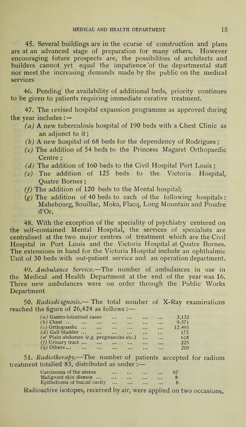 45. Several buildings are in the course of construction and plans are at an advanced stage of preparation for many others. However encouraging future prospects are, the possibilities of architects and builders cannot yet equal the impatience of the departmental staff nor meet the increasing demands made by the public on the medical services 46. Pending the availability of additional beds, priority continues to be given to patients requiring immediate curative treatment. 47. The levised hospital expansion programme as approved during the year includes : — (a) A new tuberculosis hospital of 190 beds with a Chest Clinic as an adjunct to it; (b) A new hospital of 68 beds for the dependency of Rodrigues; (c) The addition of 54 beds to the Princess Magaret Orthopaedic Centre ; (d) The addition of 160 beds to the Civil Hospital Port Louis ; (e) Tne addition of 125 beds to the Victoria Hospital, Quatre Bornes ; (f) The addition of 120 beds to the Mental hospital; (g) The addition of 40 beds to each of the following hospitals : Mahebourg, Souillac, Moka, Flacq, Long Mountain and Poudre d’Or. 48. With the exception of the speciality of psychiatry centered on the self-contained Mental Hospital, the services of specialists are centralised at the two major centres of treatment which are the Civil Hospital in Port Louis and the Victoria Hospital at Quatre Bornes. The extensions in hand for the Victoria Hospital include an ophthalmic Unit of 30 beds with out-patient service and an operation department. 49. Ambulance Service.—The number of ambulances in use in the Medical and Health Department at the end of the year was 16. Three new ambulances were on order through the Public Works Department 50. Radiodi%gnosis.— The total number of X-Ray examinations reached the figure of 26,424 as follows :— (a) Gastrointestinal cases . 3,132 (b) Chest ... 9,571 (c) Orthopaedic. 12,493 (d) Gall bladder. . 175 (e( Plain abdomen (e.g. pregnancies etc.) . 618 (f) Urinary tract. 225 ($) Others. 210 51. Radiotherapy.—The number of patients accepted for radium treatment totalled 83, distributed as under :— Carcinoma of the uterus . ... ... 67 Malignant skin disease. 8 Epithelioma of buccal cavity . ... 8 Radioactive isotopes, received by air, were applied on two occasions.