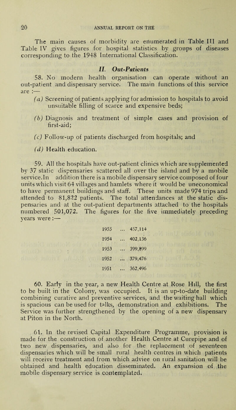 The main causes of morbidity are enumerated in Table III and Table IV gives figures for hospital statistics by groups of diseases corresponding to the 1948 International Classification. II. Out-Patients 58. No modern health organisation can operate without an out-patient and dispensary service. The main functions of this service are :— (a) Screening of patients applying for admission to hospitals to avoid unsuitable filling of scarce and expensive beds; (b) Diagnosis and treatment of simple cases and provision of first-aid; (c) Follow-up of patients discharged from hospitals; and (d) Health education. 59. All the hospitals have out-patient clinics which are supplemented by 37 static dispensaries scattered all over the island and by a mobile service.In addition there is a mobile dispensary service composed of four units which visit 64 villages and hamlets where it would be uneconomical to have permanent buildings and staff. These units made 974 trips and attended to 81,822 patients. The total attendances at the static dis¬ pensaries and at the out-patient departments attached to the hospitals numbered 501,072. The figures for the five immediately preceding years were:— 1955 ... 457,114 1954 ... 402,136 1953 ... 399,899 1952 , ... 379,476 1951 ... 362,496 60. Early in the year, a new Health Centre at Rose Hill, the first to be built in the Colony, was occupied. It is an up-to-date building combining curative and preventive services, and the waiting hall which is spacious can be used for talks, demonstration and exhibitions. The Service was further strengthened by the opening of a new dispensary at Piton in the North. 61. In the revised Capital Expenditure Programme, provision is made for the construction of another Health Centre at Curepipe and of two new dispensaries, and also for the replacement of seventeen dispensaries which will be small rural health centres in which patients will receive treatment and from which adviee on rural sanitation will be obtained and health education disseminated. An expansion of the mobile dispensary service is contemplated.