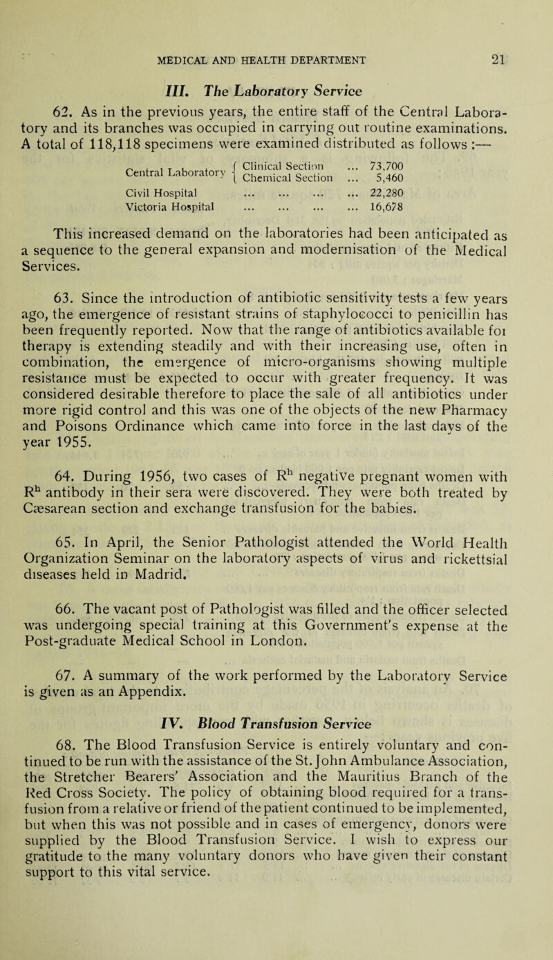 III. The Laboratory Service 62. As in the previous years, the entire staff of the Central Labora¬ tory and its branches was occupied in carrying out routine examinations. A total of 118,118 specimens were examined distributed as follows :— 73,700 5,460 22,280 16,678 Clinical Section Chemical Section Central Laboratory Civil Hospital Victoria Hospital This increased demand on the laboratories had been anticipated as a sequence to the general expansion and modernisation of the Medical Services. 63. Since the introduction of antibiotic sensitivity tests a few years ago, the emergence of resistant strains of staphylococci to penicillin has been frequently reported. Now that the range of antibiotics available foi therapy is extending steadily and with their increasing use, often in combination, the emergence of micro-organisms showing multiple resistance must be expected to occur with greater frequency. It was considered desirable therefore to place the sale of all antibiotics under more rigid control and this was one of the objects of the new Pharmacy and Poisons Ordinance which came into force in the last davs of the •/ year 1955. 64. During 1956, two cases of Rh negative pregnant women with Rh antibody in their sera were discovered. They were both treated by Caesarean section and exchange transfusion for the babies. 65. In April, the Senior Pathologist attended the World Health Organization Seminar on the laboratory aspects of virus and rickettsial diseases held in Madrid. 66. The vacant post of Pathologist was filled and the officer selected was undergoing special training at this Government’s expense at the Post-graduate Medical School in London. 67. A summary of the work performed by the Laboratory Service is given as an Appendix. IV. Blood Transfusion Service 68. The Blood Transfusion Service is entirely voluntary and con¬ tinued to be run with the assistance of the St.John Ambulance Association, the Stretcher Bearers’ Association and the Mauritius Branch of the Red Cross Society. The policy of obtaining blood required for a trans¬ fusion from a relative or friend of the patient continued to be implemented, but when this was not possible and in cases of emergency, donors were supplied by the Blood Transfusion Service. I wish to express our gratitude to the many voluntary donors who have given their constant support to this vital service.