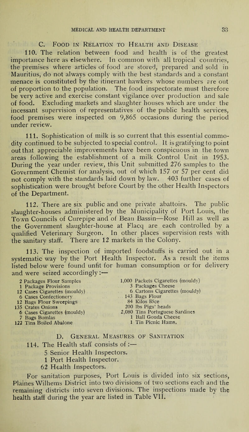 C. Food in Relation to Health and Disease 110. The relation between food and health is of the greatest importance here as elsewhere. In common with all tropical countries, the premises where articles of food are stored, prepared and sold in Mauritius, do not always comply with the best standards and a constant menace is constituted by the itinerant hawkers whose numbers are out of proportion to the population. The food inspectorate must therefore be very active and exercise constant vigilance over production and sale of food. Excluding markets and slaughter houses which are under the incessant supervision of representatives of the public health services, food premises were inspected on 9,865 occasions during the period under review. 111. Sophistication of milk is so current that this essential commo¬ dity continued to be subjected to special control. It is gratifying to point out that appreciable improvements have been conspicuous in the town areas following the establishment of a milk Control Unit in 1953. During the year under review, this Unit submitted 276 samples to the Government Chemist for analysis, out of which 157 or 57 per cent did not comply with the standards laid down by law. 403 further cases of sophistication were brought before Court by the other Health Inspectors of the Department. 112. There are six public and one private abattoirs. The public slaughter-houses administered by the Municipality of Port Louis, the Town Councils of Curepipe and of Beau Bassin—Rose Hill as well as the Government slaughter-house at Flacq are each controlled by a qualified Veterinary Surgeon. In other places supervision rests with the sanitary staff. There are 12 markets in the Colony. 113. The inspection of imported foodstuffs is carried out in a systematic way by the Port Health Inspector. As a result the items listed below were found unfit for human consumption or for delivery and were seized accordingly :— 2 Packages Flour Samples 1 Package Provisions 12 Cases Cigarettes (mouldy) 6 Cases Confectionery 12 Bags Flour Sweepings 135 Crates Onions 6 Cases Cigarettes (mouldy) 7 Bags Bomlas 122 Tins Boiled Abalone 1,000 Packets Cigarettes (mouldy) 3 Packages Cheese 6 Cartons Cigarettes (mouldy) 143 Bags Flour 84 Kilos Rice 200 lbs Pigs’ heads 2,080 Tins Portuguese Sardines 1 Ball Gouda Cheese 1 Tin Picnic Hams. D. General Measures of Sanitation 114. The Health staff consists of:— 5 Senior Health Inspectors. 1 Port Health Inspector. 62 Health Inspectors. For sanitation purposes, Port Louis is divided into six sections, Plaines Wilhems District into two divisions of two sections each and the remaining districts into seven divisions. The inspections made by the health staff during the year are listed in Table VII.