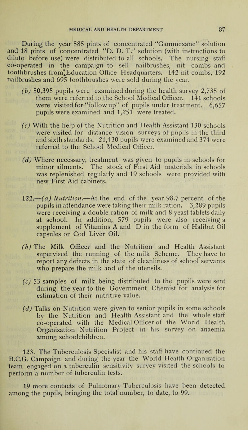 During the year 585 pints of concentrated “Gammexane” solution and 18 pints of concentrated “D. D. T.” solution (with instructions to dilute before use) were distributed to all schools. The nursing staff co-operated in the campaign to sell nailbrushes, nit combs and toothbrushes from* Education Office Headquarters. 142 nit combs, 192 nailbrushes and 695 toothbrushes were sold during the year. (b) 50,395 pupils were examined during the health survey 2,735 of them were referred to the School Medical Officer. 141 schools were visited for “followup of pupils under treatment. 6,657 pupils were examined and 1,251 were treated. (c) With the help of the Nutrition and Health Assistant 130 schools were visited for distance vision surveys of pupils in the third and sixth standards. 21,430 pupils were examined and 374 were referred to the School Medical Officer. (cl) Where necessary, treatment was given to pupils in schools for minor ailments. The stock of First Aid materials in schools was replenished regularly and 19 schools were provided with new First Aid cabinets. 122. —(a) Nutrition.—At the end of the year 98.7 percent of the pupils in attendance were taking their milk ration. 3,289 pupils were receiving a double ration of milk and 8 yeast tablets daily at school. In addition, 579 pupils were also receiving a supplement of Vitamins A and D in the form of Halibut Oil capsules or Cod Liver Oil. (b) The Milk Officer and the Nutrition and Health Assistant supervised the running of the milk Scheme. They have to report any defects in the state of cleanliness of school servants who prepare the milk and of the utensils. (c) 53 samples of milk being distributed to the pupils were sent during the year to the Government Chemist for analysis for estimation of their nutritive value. (d) Talks on Nutrition were given to senior pupils in some schools by the Nutrition and Health Assistant and the whole staff co-operated with the Medical Officer of the World Health Organization Nutrition Project in his survey on anaemia among schoolchildren. 123. The Tuberculosis Specialist and his staff have continued the B.C.G. Campaign and during the year the World Health Organization team engaged on a tuberculin sensitivity survey visited the schools to perform a number of tuberculin tests. 19 more contacts of Pulmonary Tuberculosis have been detected among the pupils, bringing the total number, to date, to 99.