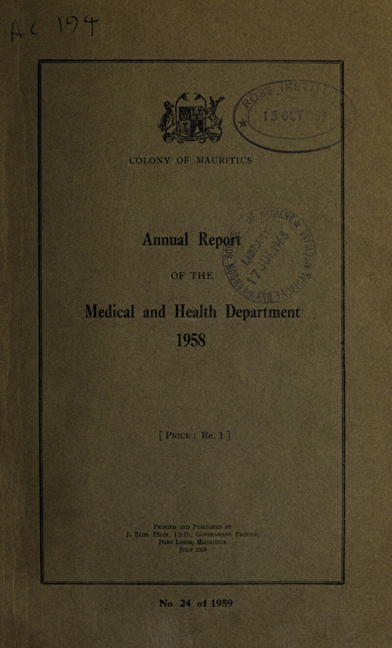 ■ f<y. •;v ■»$; ; ■ : • • A /A- • ■ '•A;'; . >'> ‘ V;^y.>S'C-' .V, ® P 1 a . a; ■ .• - - '•}'!* i-. >* ’T.pMgL • -• >••, ';r7i- - v ■ W'CJfiW?! ymj&s-J&ktXm JvmBxSaMtim ' .vwSraaBBgfgal •*4;£'sh , t -;?/ '■ . .• : ■ •« *7. * „ V. 1 > V *- . . ’ —B88BP ■ ;- . >, * : , - .■' v,:< ', :> 4 ■■ ■ v . , T . :,, ;V i* ' iSf v:- ■ 4^5>i»SS- < : L,i V< ; - •'. r :vT ■ :vAv:'v^;, ■<’•.•■ ■■,■; ■ -,r ;■ ■ : ••_••.. . • ... ' . ■;■ / ■■... ./ ; :C<? '..u- . ■.;:•■ .:i,‘ ■ •, - £*•;•.* V • a: ■ &* V’§ r'l':; , ,‘v, ^ iS5 Ml . .* „• ' - ■ ,V ^-y ; ./■ r. v ;0: i- vi'f ;,;v v . ::-s. • VoT^: - ■ • -A •;. . ■; - ••fr. ^\,'v ■ ; .*•' '•’» > ■*’*«■. w*^- • • • •■ . • VT. •> , P • •'• • V , i vVV. >■, 7t • •-» •; -.. P v-; wSa^ftv; ’ixulwe! y ':y ;y?. - . 0.-.- v.;^> >'i.s ,V^.- ■ ■ PWl '.■>. r. - i:VH S'af.iwi' ’^y-[ •■'■’■ s A- '-.; MJJv «!(<'•* % ' . : •■'■ ’:7 ?'••••' • • .-V-V'-'’ • ' *#r >'s.-v wje? - •• r ■ - . xMM m £'$**■ j ris* HI *; *. • V ' n . ;;' ' ' ■ , ..a: 'y-tyQ-yyyX::: ;:<i --/‘-m ■■■ ..'s'--'-- **r COLONY OF MAURITIUS Annual Report / V ,A s ;f‘ p OF THE v?V \A • ••■ %$k ^ 1958 [Price: Re. 1 ] Printed and Published by -• :: J. Eliel Felix, I.S.O., Government Printer, Port Louis, Mauritius July 1959 : . : ii SI No 24 of 1959 JtM<z$g$v ,v4i'‘