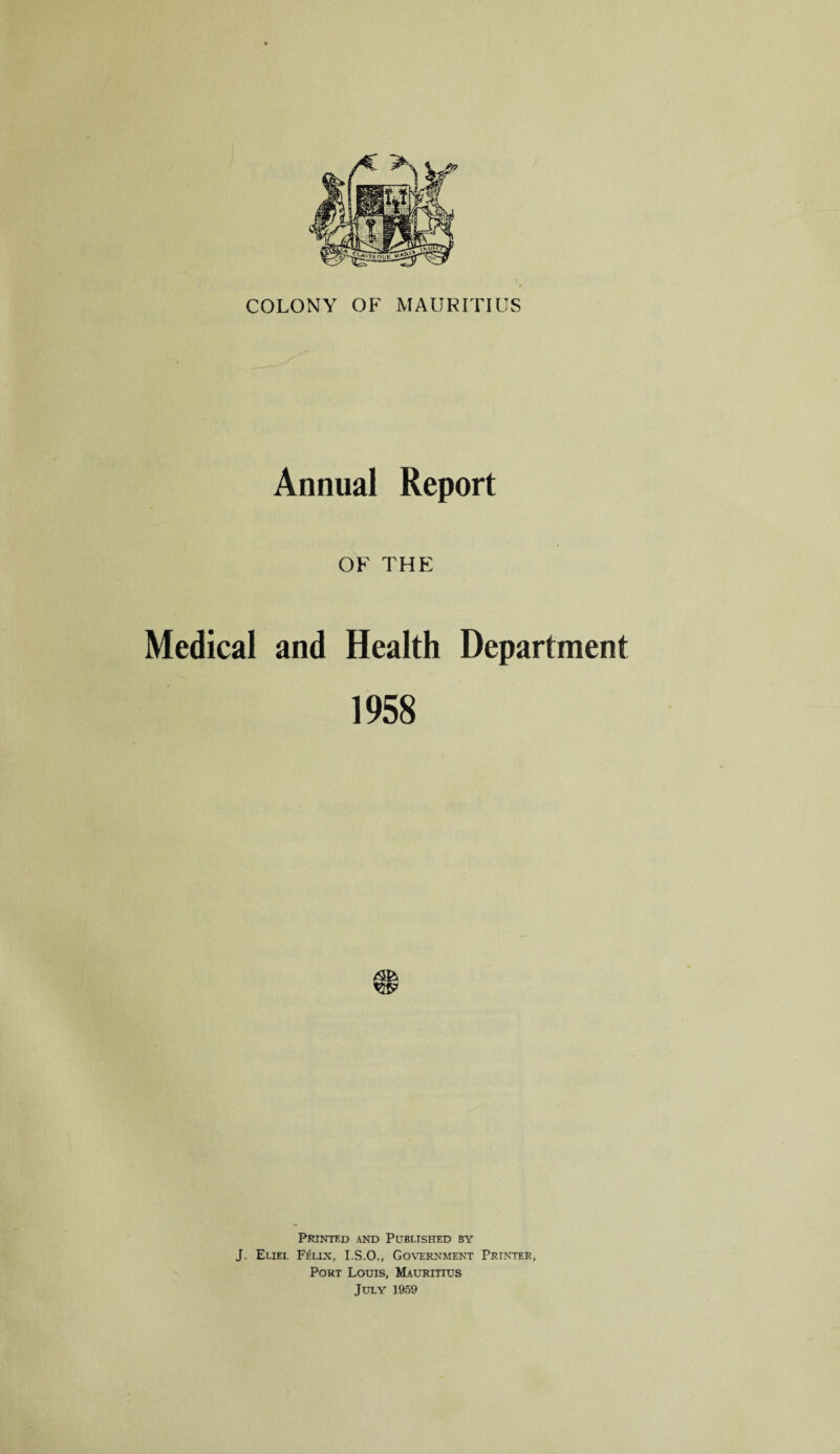 COLONY OF MAURITIUS Annual Report OF THE Medical and Health Department 1958 Printed and Published by J. Eliel Felix, I.S.O., Government Printer, Port Louis, Mauritius July 1959