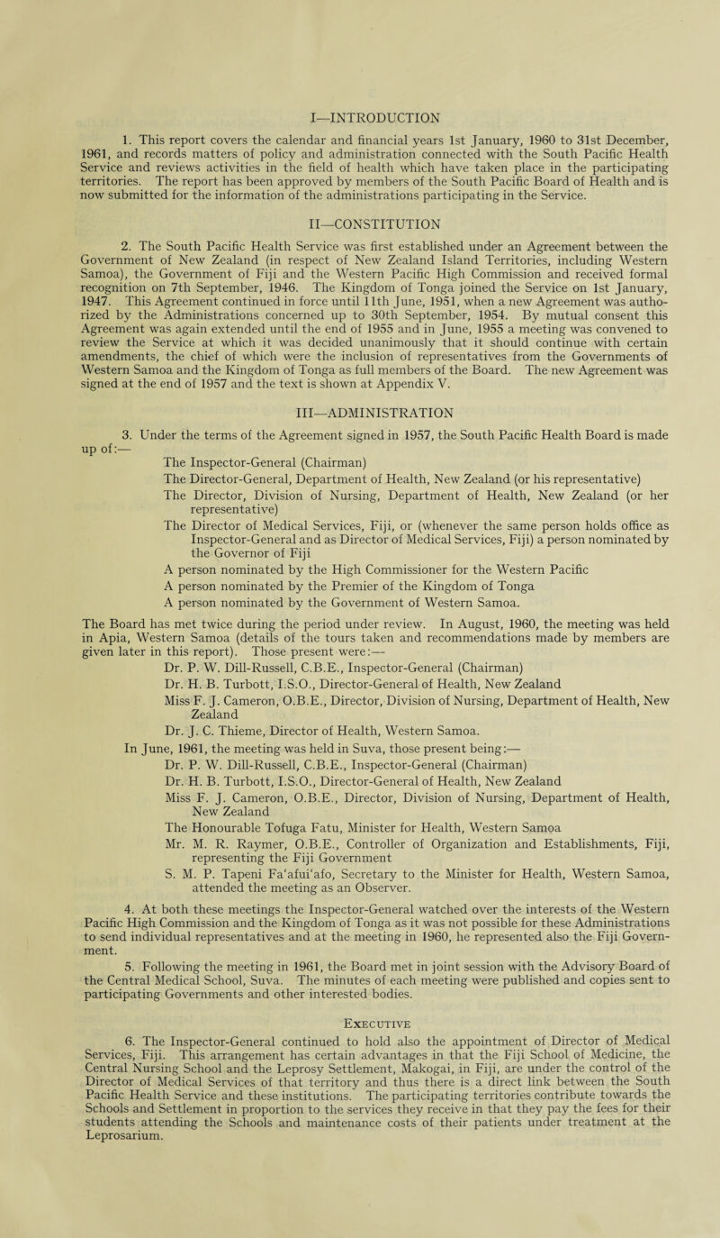 I—INTRODUCTION 1. This report covers the calendar and financial years 1st January, 1960 to 31st December, 1961, and records matters of policy and administration connected with the South Pacific Health Service and reviews activities in the field of health which have taken place in the participating territories. The report has been approved by members of the South Pacific Board of Health and is now submitted for the information of the administrations participating in the Service. II—CONSTITUTION 2. The South Pacific Health Service was first established under an Agreement between the Government of New Zealand (in respect of New Zealand Island Territories, including Western Samoa), the Government of Fiji and the Western Pacific High Commission and received formal recognition on 7th September, 1946. The Kingdom of Tonga joined the Service on 1st January, 1947. This Agreement continued in force until 11th June, 1951, when a new Agreement was autho¬ rized by the Administrations concerned up to 30th September, 1954. By mutual consent this Agreement was again extended until the end of 1955 and in June, 1955 a meeting was convened to review the Service at which it was decided unanimously that it should continue with certain amendments, the chief of which were the inclusion of representatives from the Governments of Western Samoa and the Kingdom of Tonga as full members of the Board. The new Agreement was signed at the end of 1957 and the text is shown at Appendix V. Ill—ADMINISTRATION 3. Under the terms of the Agreement signed in 1957, the South Pacific Health Board is made up of:— The Inspector-General (Chairman) The Director-General, Department of Health, New Zealand (or his representative) The Director, Division of Nursing, Department of Health, New Zealand (or her representative) The Director of Medical Services, Fiji, or (whenever the same person holds office as Inspector-General and as Director of Medical Services, Fiji) a person nominated by the Governor of Fiji A person nominated by the High Commissioner for the Western Pacific A person nominated by the Premier of the Kingdom of Tonga A person nominated by the Government of Western Samoa. The Board has met twice during the period under review. In August, 1960, the meeting was held in Apia, Western Samoa (details of the tours taken and recommendations made by members are given later in this report). Those present were:— Dr. P. W. Dill-Russell, C.B.E., Inspector-General (Chairman) Dr. H. B. Turbott, I.S.O., Director-General of Health, New Zealand Miss F. J. Cameron, O.B.E., Director, Division of Nursing, Department of Health, New Zealand Dr. J. C. Thieme, Director of Health, Western Samoa. In June, 1961, the meeting was held in Suva, those present being:— Dr. P. W. Dill-Russell, C.B.E., Inspector-General (Chairman) Dr. H. B. Turbott, I.S.O., Director-General of Health, New Zealand Miss F. J. Cameron, O.B.E., Director, Division of Nursing, Department of Health, New Zealand The Honourable Tofuga Fatu, Minister for Health, Western Samoa Mr. M. R. Raymer, O.B.E., Controller of Organization and Establishments, Fiji, representing the Fiji Government S. M. P. Tapeni Fa'afui'afo, Secretary to the Minister for Health, Western Samoa, attended the meeting as an Observer. 4. At both these meetings the Inspector-General watched over the interests of the Western Pacific High Commission and the Kingdom of Tonga as it was not possible for these Administrations to send individual representatives and at the meeting in 1960, he represented also the Fiji Govern¬ ment. 5. Following the meeting in 1961, the Board met in joint session with the Advisory Board of the Central Medical School, Suva. The minutes of each meeting were published and copies sent to participating Governments and other interested bodies. Executive 6. The Inspector-General continued to hold also the appointment of Director of Medical Services, Fiji. This arrangement has certain advantages in that the Fiji School of Medicine, the Central Nursing School and the Leprosy Settlement, Makogai, in Fiji, are under the control of the Director of Medical Services of that territory and thus there is a direct link between the South Pacific Health Service and these institutions. The participating territories contribute towards the Schools and Settlement in proportion to the services they receive in that they pay the fees for their students attending the Schools and maintenance costs of their patients under treatment at the Leprosarium.