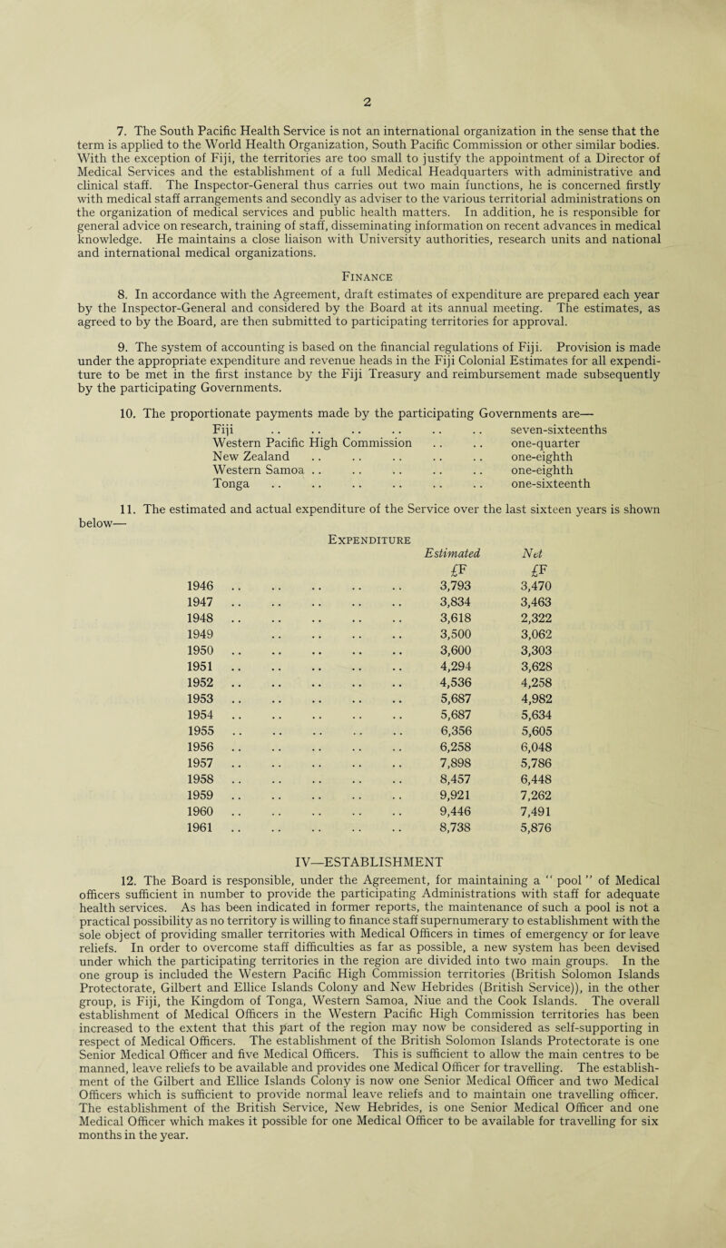 7. The South Pacific Health Service is not an international organization in the sense that the term is applied to the World Health Organization, South Pacific Commission or other similar bodies. With the exception of Fiji, the territories are too small to justify the appointment of a Director of Medical Services and the establishment of a full Medical Headquarters with administrative and clinical staff. The Inspector-General thus carries out two main functions, he is concerned firstly with medical staff arrangements and secondly as adviser to the various territorial administrations on the organization of medical services and public health matters. In addition, he is responsible for general advice on research, training of staff, disseminating information on recent advances in medical knowledge. He maintains a close liaison with University authorities, research units and national and international medical organizations. Finance 8. In accordance with the Agreement, draft estimates of expenditure are prepared each year by the Inspector-General and considered by the Board at its annual meeting. The estimates, as agreed to by the Board, are then submitted to participating territories for approval. 9. The system of accounting is based on the financial regulations of Fiji. Provision is made under the appropriate expenditure and revenue heads in the Fiji Colonial Estimates for all expendi¬ ture to be met in the first instance by the Fiji Treasury and reimbursement made subsequently by the participating Governments. 10. The proportionate payments made by the participating Governments are— Fiji .. .. .. .. .. .. seven-sixteenths Western Pacific High Commission New Zealand Western Samoa Tonga one-quarter one-eighth one-eighth one-sixteenth 11. The estimated and actual expenditure of the Service over the last sixteen years is shown below— 1946 1947 1948 1949 1950 1951 1952 1953 1954 1955 1956 1957 1958 1959 1960 1961 Expenditure Estimated Net £F £F 3,793 3,470 3,834 3,463 3,618 2,322 3,500 3,062 3,600 3,303 4,294 3,628 4,536 4,258 5,687 4,982 5,687 5,634 6,356 5,605 6,258 6,048 7,898 5,786 8,457 6,448 9,921 7,262 9,446 7,491 8,738 5,876 IV—ESTABLISHMENT 12. The Board is responsible, under the Agreement, for maintaining a “ pool ” of Medical officers sufficient in number to provide the participating Administrations with staff for adequate health services. As has been indicated in former reports, the maintenance of such a pool is not a practical possibility as no territory is willing to finance staff supernumerary to establishment with the sole object of providing smaller territories with Medical Officers in times of emergency or for leave reliefs. In order to overcome staff difficulties as far as possible, a new system has been devised under which the participating territories in the region are divided into two main groups. In the one group is included the Western Pacific High Commission territories (British Solomon Islands Protectorate, Gilbert and Ellice Islands Colony and New Hebrides (British Service)), in the other group, is Fiji, the Kingdom of Tonga, Western Samoa, Niue and the Cook Islands. The overall establishment of Medical Officers in the Western Pacific High Commission territories has been increased to the extent that this part of the region may now be considered as self-supporting in respect of Medical Officers. The establishment of the British Solomon Islands Protectorate is one Senior Medical Officer and five Medical Officers. This is sufficient to allow the main centres to be manned, leave reliefs to be available and provides one Medical Officer for travelling. The establish¬ ment of the Gilbert and Ellice Islands Colony is now one Senior Medical Officer and two Medical Officers which is sufficient to provide normal leave reliefs and to maintain one travelling officer. The establishment of the British Service, New Hebrides, is one Senior Medical Officer and one Medical Officer which makes it possible for one Medical Officer to be available for travelling for six months in the year.