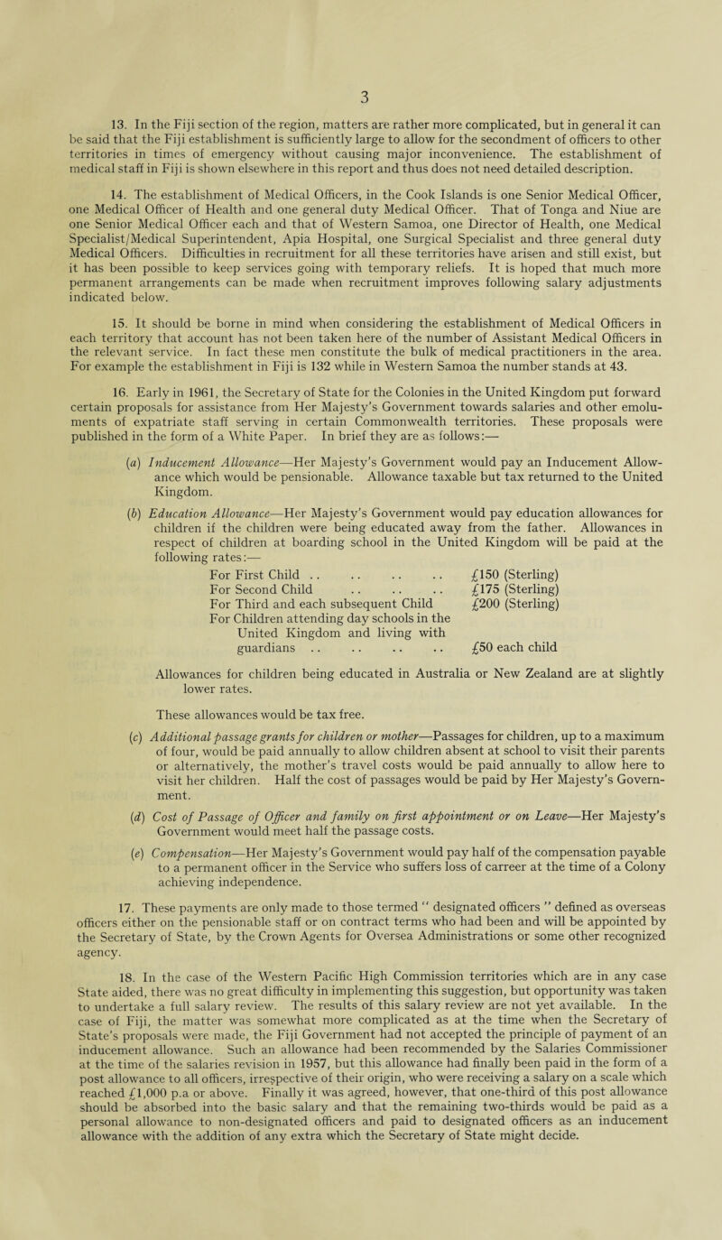 13. In the Fiji section of the region, matters are rather more complicated, but in general it can be said that the Fiji establishment is sufficiently large to allow for the secondment of officers to other territories in times of emergency without causing major inconvenience. The establishment of medical staff in Fiji is shown elsewhere in this report and thus does not need detailed description. 14. The establishment of Medical Officers, in the Cook Islands is one Senior Medical Officer, one Medical Officer of Health and one general duty Medical Officer. That of Tonga and Niue are one Senior Medical Officer each and that of Western Samoa, one Director of Health, one Medical Specialist/Medical Superintendent, Apia Hospital, one Surgical Specialist and three general duty Medical Officers. Difficulties in recruitment for all these territories have arisen and still exist, but it has been possible to keep services going with temporary reliefs. It is hoped that much more permanent arrangements can be made when recruitment improves following salary adjustments indicated below. 15. It should be borne in mind when considering the establishment of Medical Officers in each territory that account has not been taken here of the number of Assistant Medical Officers in the relevant service. In fact these men constitute the bulk of medical practitioners in the area. For example the establishment in Fiji is 132 while in Western Samoa the number stands at 43. 16. Early in 1961, the Secretary of State for the Colonies in the United Kingdom put forward certain proposals for assistance from Her Majesty’s Government towards salaries and other emolu¬ ments of expatriate staff serving in certain Commonwealth territories. These proposals were published in the form of a White Paper. In brief they are as follows:— (a) Inducement Allowance—Her Majesty’s Government would pay an Inducement Allow¬ ance which would be pensionable. Allowance taxable but tax returned to the United Kingdom. (*) Education Allowance—Her Majesty’s Government would pay education allowances for children if the children were being educated away from the father. Allowances in respect of children at boarding school in the United Kingdom will be paid at the following rates:— For First Child For Second Child For Third and each subsequent Child For Children attending day schools in the United Kingdom and living with guardians £150 (Sterling) £175 (Sterling) £200 (Sterling) £50 each child Allowances for children being educated in Australia or New Zealand are at slightly lower rates. These allowances would be tax free. (c) Additional passage grants for children or mother—Passages for children, up to a maximum of four, would be paid annually to allow children absent at school to visit their parents or alternatively, the mother’s travel costs would be paid annually to allow here to visit her children. Half the cost of passages would be paid by Her Majesty’s Govern¬ ment. (d) Cost of Passage of Officer and family on first appointment or on Leave—Her Majesty’s Government would meet half the passage costs. (e) Compensation—Her Majesty’s Government would pay half of the compensation payable to a permanent officer in the Service who suffers loss of carreer at the time of a Colony achieving independence. 17. These payments are only made to those termed “ designated officers ” defined as overseas officers either on the pensionable staff or on contract terms who had been and will be appointed by the Secretary of State, by the Crown Agents for Oversea Administrations or some other recognized agency. 18. In the case of the Western Pacific High Commission territories which are in any case State aided, there was no great difficulty in implementing this suggestion, but opportunity was taken to undertake a full salary review. The results of this salary review are not yet available. In the case of Fiji, the matter was somewhat more complicated as at the time when the Secretary of State’s proposals were made, the Fiji Government had not accepted the principle of payment of an inducement allowance. Such an allowance had been recommended by the Salaries Commissioner at the time of the salaries revision in 1957, but this allowance had finally been paid in the form of a post allowance to all officers, irrespective of their origin, who were receiving a salary on a scale which reached £1,000 p.a or above. Finally it was agreed, however, that one-third of this post allowance should be absorbed into the basic salary and that the remaining two-thirds would be paid as a personal allowance to non-designated officers and paid to designated officers as an inducement allowance with the addition of any extra which the Secretary of State might decide.