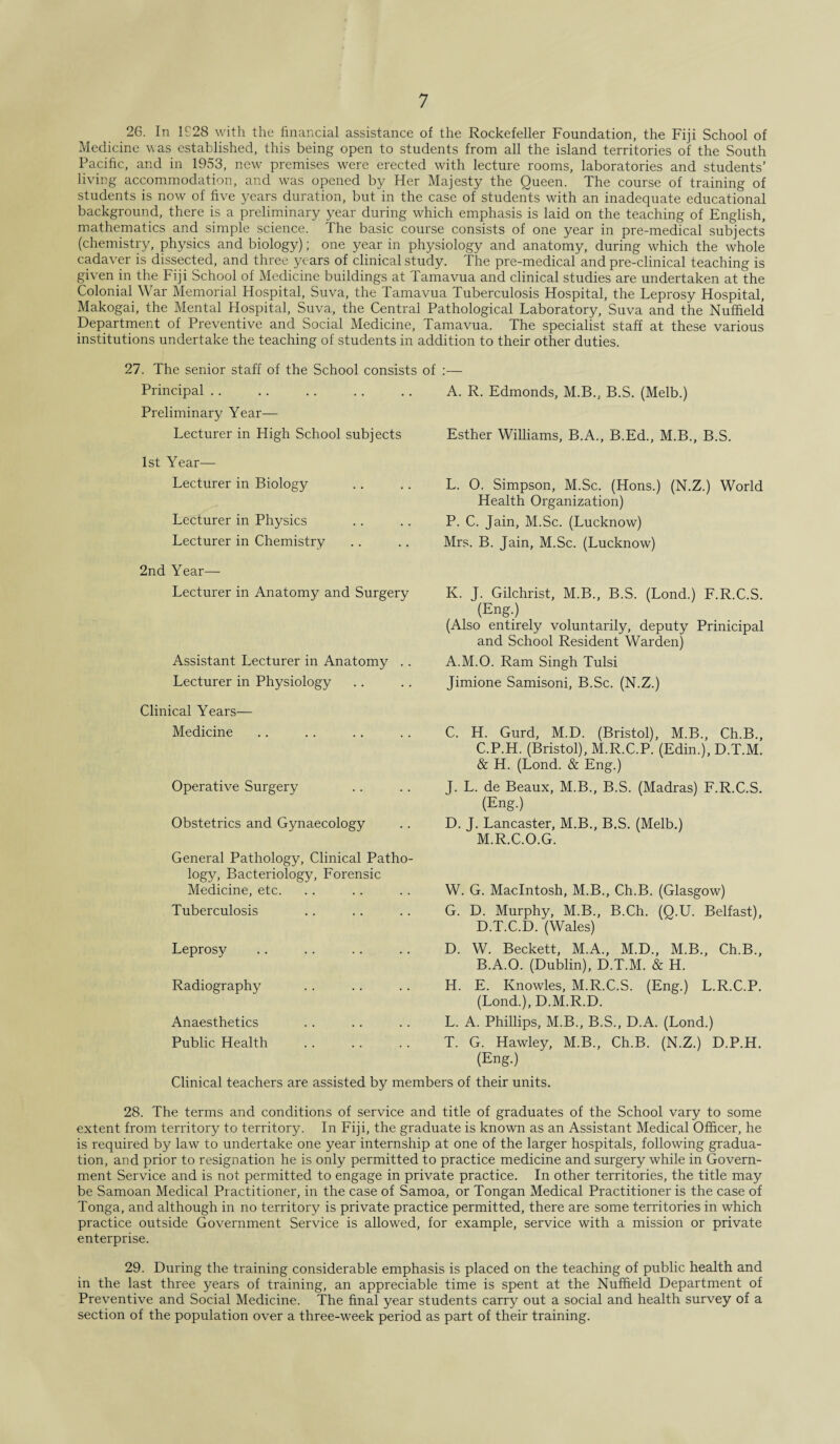 26. In 1S28 with the financial assistance of the Rockefeller Foundation, the Fiji School of Medicine was established, this being open to students from all the island territories of the South Pacific, and in 1953, new premises were erected with lecture rooms, laboratories and students’ living accommodation, and was opened by Her Majesty the Queen. The course of training of students is now of five years duration, but in the case of students with an inadequate educational background, there is a preliminary year during which emphasis is laid on the teaching of English, mathematics and simple science. The basic course consists of one year in pre-medical subjects' (chemistry, physics and biology); one year in physiology and anatomy, during which the whole cadaver is dissected, and three years of clinical study. The pre-medical and pre-clinical teaching is given in the Fiji School of Medicine buildings at Tamavua and clinical studies are undertaken at the Colonial War Memorial Hospital, Suva, the Tamavua Tuberculosis Hospital, the Leprosy Hospital, Makogai, the Mental Hospital, Suva, the Central Pathological Laboratory, Suva and the Nuffield Department of Preventive and Social Medicine, Tamavua. The specialist staff at these various institutions undertake the teaching of students in addition to their other duties. 27. The senior staff of the School consists of Principal. A. R. Edmonds, M.B., B.S. (Melb.) Preliminary Year- Lecturer in High School subjects Esther Williams, B.A., B.Ed., M.B., B.S. 1st Year— Lecturer in Biology Lecturer in Physics Lecturer in Chemistry L. 0. Simpson, M.Sc. (Hons.) (N.Z.) World Health Organization) P. C. Jain, M.Sc. (Lucknow) Mrs. B. Jain, M.Sc. (Lucknow) 2nd Year— Lecturer in Anatomy and Surgery Assistant Lecturer in Anatomy . . Lecturer in Physiology Clinical Years— Medicine Operative Surgery Obstetrics and Gynaecology General Pathology, Clinical Patho¬ logy, Bacteriology, Forensic Medicine, etc. Tuberculosis Leprosy Radiography Anaesthetics Public Health K. J. Gilchrist, M.B., B.S. (Lond.) F.R.C.S. (Eng-) (Also entirely voluntarily, deputy Prinicipal and School Resident Warden) A.M.O. Ram Singh Tulsi Jimione Samisoni, B.Sc. (N.Z.) C. H. Gurd, M.D. (Bristol), M.B., Ch.B., C.P.H. (Bristol), M.R.C.P. (Edin.), D.T.M. & H. (Lond. & Eng.) J. L. de Beaux, M.B., B.S. (Madras) F.R.C.S. (Eng.) D. J. Lancaster, M.B., B.S. (Melb.) M.R.C.O.G. W. G. Macintosh, M.B., Ch.B. (Glasgow) G. D. Murphy, M.B., B.Ch. (Q.U. Belfast), D.T.C.D. (Wales) D. W. Beckett, M.A., M.D., M.B., Ch.B., B.A.O. (Dublin), D.T.M. & H. H. E. Knowles, M.R.C.S. (Eng.) L.R.C.P. (Lond.), D.M.R.D. L. A. Phillips, M.B., B.S., D.A. (Lond.) T. G. Hawley, M.B., Ch.B. (N.Z.) D.P.H. (Eng.) Clinical teachers are assisted by members of their units. 28. The terms and conditions of service and title of graduates of the School vary to some extent from territory to territory. In Fiji, the graduate is known as an Assistant Medical Officer, he is required by law to undertake one year internship at one of the larger hospitals, following gradua¬ tion, and prior to resignation he is only permitted to practice medicine and surgery while in Govern¬ ment Service and is not permitted to engage in private practice. In other territories, the title may be Samoan Medical Practitioner, in the case of Samoa, or Tongan Medical Practitioner is the case of Tonga, and although in no territory is private practice permitted, there are some territories in which practice outside Government Service is allowed, for example, service with a mission or private enterprise. 29. During the training considerable emphasis is placed on the teaching of public health and in the last three years of training, an appreciable time is spent at the Nuffield Department of Preventive and Social Medicine. The final year students carry out a social and health survey of a section of the population over a three-week period as part of their training.