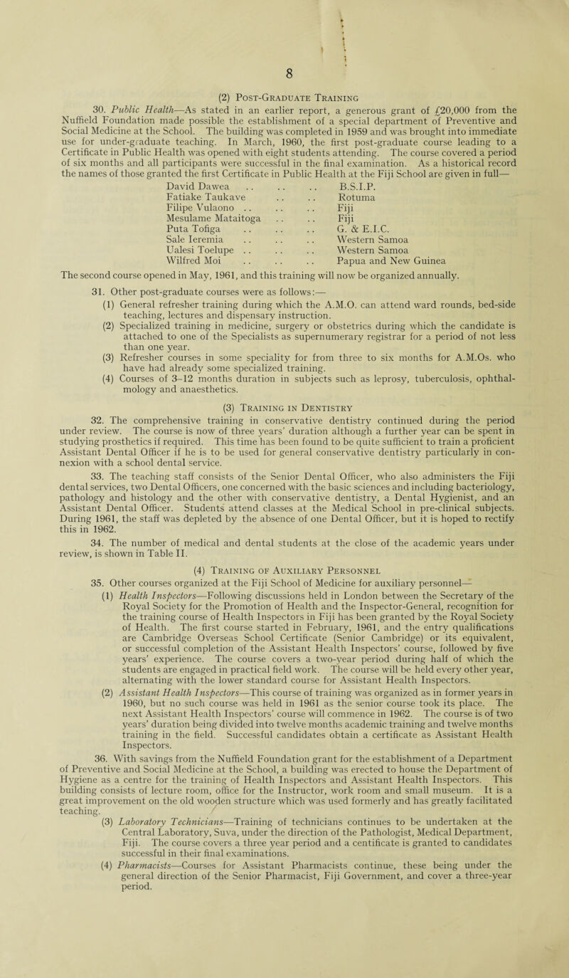 (2) Post-Graduate Training 30. Public Health—As stated in an earlier report, a generous grant of £20,000 from the Nuffield Foundation made possible the establishment of a special department of Preventive and Social Medicine at the School. The building was completed in 1959 and was brought into immediate use for under-graduate teaching. In March, 1960, the first post-graduate course leading to a Certificate in Public Health was opened with eight students attending. The course covered a period of six months and all participants were successful in the final examination. As a historical record the names of those granted the first Certificate in Public Health at the Fiji School are given in full— David Dawea Fatiake Taukave Filipe Vulaono .. Mesulame Mataitoga Puta Tofiga Sale Ieremia Ualesi Toelupe .. Wilfred Moi B.S.I.P. Rotuma Fiji Fiji G. & E.I.C. Western Samoa Western Samoa Papua and New Guinea The second course opened in May, 1961, and this training will now be organized annually. 31. Other post-graduate courses were as follows:— (1) General refresher training during which the A.M.O. can attend ward rounds, bed-side teaching, lectures and dispensary instruction. (2) Specialized training in medicine, surgery or obstetrics during which the candidate is attached to one of the Specialists as supernumerary registrar for a period of not less than one year. (3) Refresher courses in some speciality for from three to six months for A.M.Os. who have had already some specialized training. (4) Courses of 3-12 months duration in subjects such as leprosy, tuberculosis, ophthal¬ mology and anaesthetics. (3) Training in Dentistry 32. The comprehensive training in conservative dentistry continued during the period under review. The course is now of three years’ duration although a further year can be spent in studying prosthetics if required. This time has been found to be quite sufficient to train a proficient Assistant Dental Officer if he is to be used for general conservative dentistry particularly in con¬ nexion with a school dental service. 33. The teaching staff consists of the Senior Dental Officer, who also administers the Fiji dental services, two Dental Officers, one concerned with the basic sciences and including bacteriology, pathology and histology and the other with conservative dentistry, a Dental Hygienist, and an Assistant Dental Officer. Students attend classes at the Medical School in pre-clinical subjects. During 1961, the staff was depleted by the absence of one Dental Officer, but it is hoped to rectify this in 1962. 34. The number of medical and dental students at the close of the academic years under review, is shown in Table II. (4) Training of Auxiliary Personnel 35. Other courses organized at the Fiji School of Medicine for auxiliary personnel— (1) Health Inspectors—Following discussions held in London between the Secretary of the Royal Society for the Promotion of Health and the Inspector-General, recognition for the training course of Health Inspectors in Fiji has been granted by the Royal Society of Health. The first course started in February, 1961, and the entry qualifications are Cambridge Overseas School Certificate (Senior Cambridge) or its equivalent, or successful completion of the Assistant Health Inspectors’ course, followed by five years’ experience. The course covers a two-year period during half of which the students are engaged in practical field work. The course will be held every other year, alternating with the lower standard course for Assistant Health Inspectors. (2) Assistant Health Inspectors—This course of training was organized as in former years in 1960, but no such course was held in 1961 as the senior course took its place. The next Assistant Health Inspectors’ course will commence in 1962. The course is of two years’ duration being divided into twelve months academic training and twelve months training in the field. Successful candidates obtain a certificate as Assistant Health Inspectors. 36. With savings from the Nuffield Foundation grant for the establishment of a Department of Preventive and Social Medicine at the School, a building was erected to house the Department of Hygiene as a centre for the training of Health Inspectors and Assistant Health Inspectors. This building consists of lecture room, office for the Instructor, work room and small museum. It is a great improvement on the old wooden structure which was used formerly and has greatly facilitated teaching. (3) Laboratory Technicians—Training of technicians continues to be undertaken at the Central Laboratory, Suva, under the direction of the Pathologist, Medical Department, Fiji. The course covers a three year period and a centificate is granted to candidates successful in their final examinations. (4) Pharmacists—Courses for Assistant Pharmacists continue, these being under the general direction of the Senior Pharmacist, Fiji Government, and cover a three-year period.