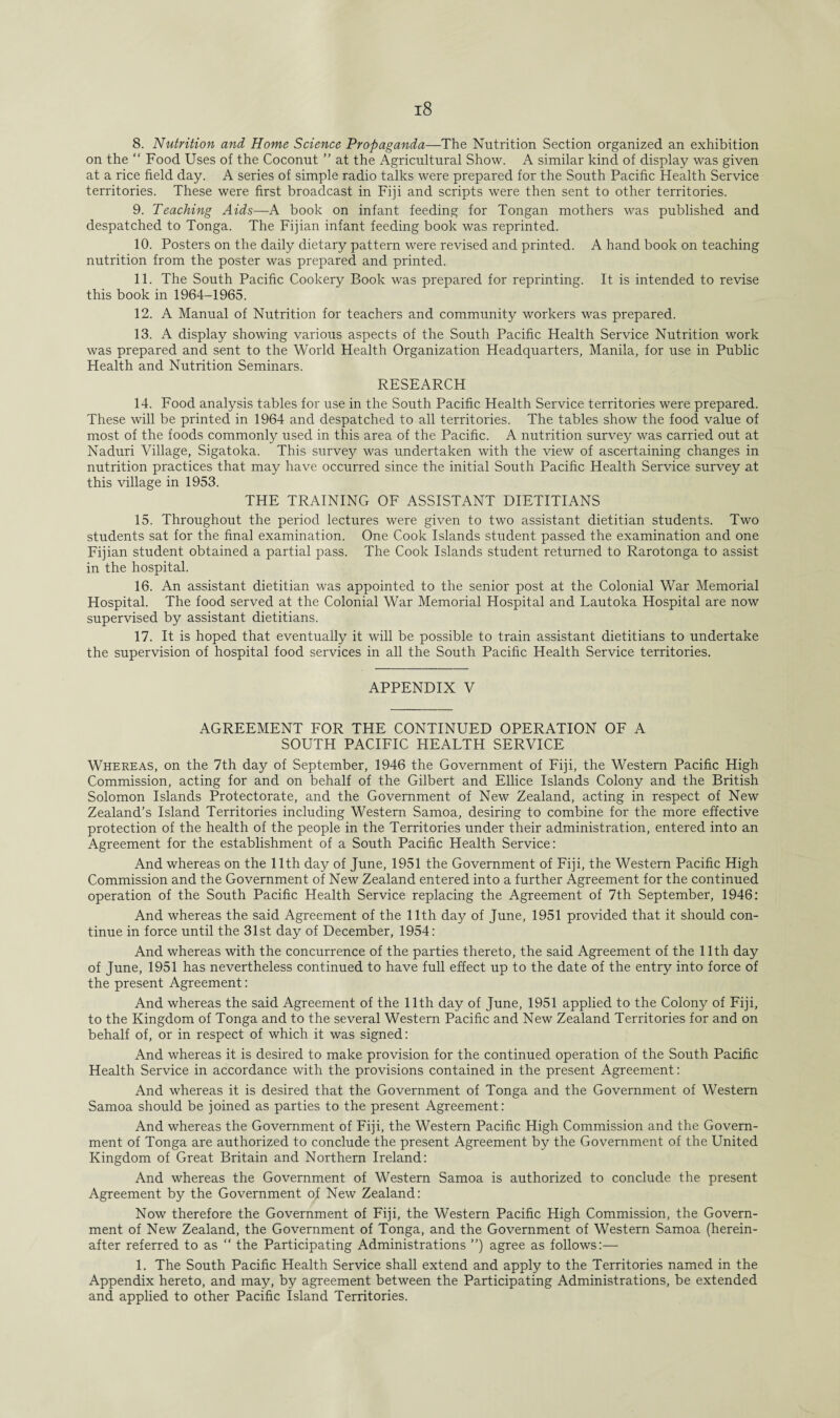 8. Nutrition and Home Science Propaganda—The Nutrition Section organized an exhibition on the “ Food Uses of the Coconut ” at the Agricultural Show. A similar kind of display was given at a rice field day. A series of simple radio talks were prepared for the South Pacific Health Service territories. These were first broadcast in Fiji and scripts were then sent to other territories. 9. Teaching Aids—A book on infant feeding for Tongan mothers was published and despatched to Tonga. The Fijian infant feeding book was reprinted. 10. Posters on the daily dietary pattern were revised and printed. A hand book on teaching nutrition from the poster was prepared and printed. 11. The South Pacific Cookery Book was prepared for reprinting. It is intended to revise this book in 1964-1965. 12. A Manual of Nutrition for teachers and community workers was prepared. 13. A display showing various aspects of the South Pacific Health Service Nutrition work was prepared and sent to the World Health Organization Headquarters, Manila, for use in Public Health and Nutrition Seminars. RESEARCH 14. Food analysis tables for use in the South Pacific Health Service territories were prepared. These will be printed in 1964 and despatched to all territories. The tables show the food value of most of the foods commonly used in this area of the Pacific. A nutrition survey was carried out at Naduri Village, Sigatoka. This survey was undertaken with the view of ascertaining changes in nutrition practices that may have occurred since the initial South Pacific Health Service survey at this village in 1953. THE TRAINING OF ASSISTANT DIETITIANS 15. Throughout the period lectures were given to two assistant dietitian students. Two students sat for the final examination. One Cook Islands student passed the examination and one Fijian student obtained a partial pass. The Cook Islands student returned to Rarotonga to assist in the hospital. 16. An assistant dietitian was appointed to the senior post at the Colonial War Memorial Hospital. The food served at the Colonial War Memorial Hospital and Lautoka Hospital are now supervised by assistant dietitians. 17. It is hoped that eventually it will be possible to train assistant dietitians to undertake the supervision of hospital food services in all the South Pacific Health Service territories. APPENDIX V AGREEMENT FOR THE CONTINUED OPERATION OF A SOUTH PACIFIC HEALTH SERVICE Whereas, on the 7th day of September, 1946 the Government of Fiji, the Western Pacific High Commission, acting for and on behalf of the Gilbert and Ellice Islands Colony and the British Solomon Islands Protectorate, and the Government of New Zealand, acting in respect of New Zealand’s Island Territories including Western Samoa, desiring to combine for the more effective protection of the health of the people in the Territories under their administration, entered into an Agreement for the establishment of a South Pacific Health Service: And whereas on the 11th day of June, 1951 the Government of Fiji, the Western Pacific High Commission and the Government of New Zealand entered into a further Agreement for the continued operation of the South Pacific Health Service replacing the Agreement of 7th September, 1946: And whereas the said Agreement of the 11th day of June, 1951 provided that it should con¬ tinue in force until the 31st day of December, 1954: And whereas with the concurrence of the parties thereto, the said Agreement of the 11th day of June, 1951 has nevertheless continued to have full effect up to the date of the entry into force of the present Agreement: And whereas the said Agreement of the 11th day of June, 1951 applied to the Colony of Fiji, to the Kingdom of Tonga and to the several Western Pacific and New Zealand Territories for and on behalf of, or in respect of which it was signed: And whereas it is desired to make provision for the continued operation of the South Pacific Health Service in accordance with the provisions contained in the present Agreement: And whereas it is desired that the Government of Tonga and the Government of Western Samoa should be joined as parties to the present Agreement: And whereas the Government of Fiji, the Western Pacific High Commission and the Govern¬ ment of Tonga are authorized to conclude the present Agreement by the Government of the United Kingdom of Great Britain and Northern Ireland: And whereas the Government of Western Samoa is authorized to conclude the present Agreement by the Government of New Zealand: Now therefore the Government of Fiji, the Western Pacific High Commission, the Govern¬ ment of New Zealand, the Government of Tonga, and the Government of Western Samoa (herein¬ after referred to as “ the Participating Administrations ”) agree as follows:— 1. The South Pacific Health Service shall extend and apply to the Territories named in the Appendix hereto, and may, by agreement between the Participating Administrations, be extended and applied to other Pacific Island Territories.