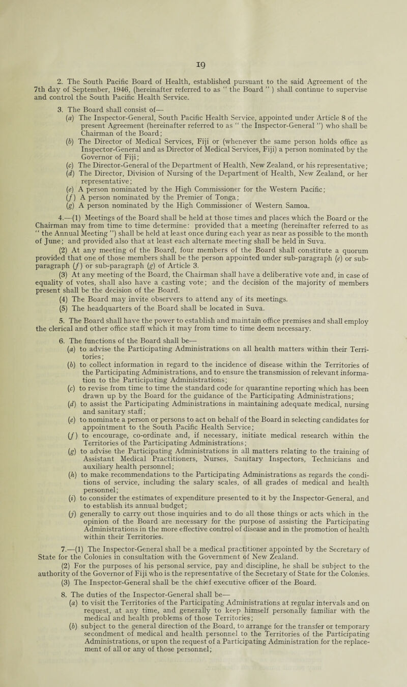 2. The South Pacific Board of Health, established pursuant to the said Agreement of the 7th day of September, 1946, (hereinafter referred to as “ the Board ” ) shall continue to supervise and control the South Pacific Health Service. 3. The Board shall consist of— (a) The Inspector-General, South Pacific Health Service, appointed under Article 8 of the present Agreement (hereinafter referred to as “ the Inspector-General ”) who shall be Chairman of the Board; (b) The Director of Medical Services, Fiji or (whenever the same person holds office as Inspector-General and as Director of Medical Services, Fiji) a person nominated by the Governor of Fiji; (c) The Director-General of the Department of Health, New Zealand, or his representative; (d) The Director, Division of Nursing of the Department of Health, New Zealand, or her representative; (e) A person nominated by the High Commissioner for the Western Pacific; (/) A person nominated by the Premier of Tonga; (g) A person nominated by the High Commissioner of Western Samoa. 4. —(1) Meetings of the Board shall be held at those times and places which the Board or the Chairman may from time to time determine: provided that a meeting (hereinafter referred to as “ the Annual Meeting ”) shall be held at least once during each year as near as possible to the month of June; and provided also that at least each alternate meeting shall be held in Suva. (2) At any meeting of the Board, four members of the Board shall constitute a quorum provided that one of those members shall be the person appointed under sub-paragraph (e) or sub- paragraph (/) or sub-paragraph (g) of Article 3. (3) At any meeting of the Board, the Chairman shall have a deliberative vote and, in case of equahty of votes, shall also have a casting vote; and the decision of the majority of members present shall be the decision of the Board. (4) The Board may invite observers to attend any of its meetings. (5) The headquarters of the Board shall be located in Suva. 5. The Board shall have the power to establish and maintain office premises and shall employ the clerical and other office staff which it may from time to time deem necessary. 6. The functions of the Board shall be— (a) to advise the Participating Administrations on all health matters within their Terri¬ tories ; (b) to collect information in regard to the incidence of disease within the Territories of the Participating Administrations, and to ensure the transmission of relevant informa¬ tion to the Participating Administrations; (c) to revise from time to time the standard code for quarantine reporting which has been drawn up by the Board for the guidance of the Participating Administrations; (d) to assist the Participating Administrations in maintaining adequate medical, nursing and sanitary staff; (e) to nominate a person or persons to act on behalf of the Board in selecting candidates for appointment to the South Pacific Health Service; (/) to encourage, co-ordinate and, if necessary, initiate medical research within the Territories of the Participating Administrations; (g) to advise the Participating Administrations in all matters relating to the training of Assistant Medical Practitioners, Nurses, Sanitary Inspectors, Technicians and auxiliary health personnel; (h) to make recommendations to the Participating Administrations as regards the condi¬ tions of service, including the salary scales, of all grades of medical and health personnel; (i) to consider the estimates of expenditure presented to it by the Inspector-General, and to establish its annual budget; (j) generally to carry out those inquiries and to do all those things or acts which in the opinion of the Board are necessary for the purpose of assisting the Participating Administrations in the more effective control of disease and in the promotion of health within their Territories. 7. —(1) The Inspector-General shall be a medical practitioner appointed by the Secretary of State for the Colonies in consultation with the Government of New Zealand. (2) For the purposes of his personal service, pay and discipline, he shall be subject to the authority of the Governor of Fiji who is the representative of the Secretary of State for the Colonies. (3) The Inspector-General shall be the chief executive officer of the Board. 8. The duties of the Inspector-General shall be— (a) to visit the Territories of the Participating Administrations at regular intervals and on request, at any time, and generally to keep himself personally familiar with the medical and health problems of those Territories; (b) subject to the general direction of the Board, to arrange for the transfer or temporary secondment of medical and health personnel to the Territories of the Participating Administrations, or upon the request of a Participating Administration for the replace¬ ment of all or any of those personnel;