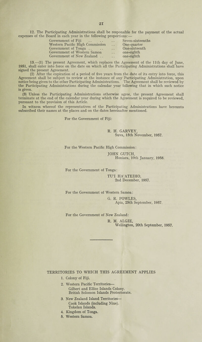 12. The Participating Administrations shall be responsible for the payment of the actual expenses of the Board in each year in the following proportions:— Government of Fiji .. .. .. Seven-sixteenths Western Pacific High Commission Government of Tonga Government of Western Samoa Government of New Zealand .. One-quarter One-sixteenth one-eighth one-eighth 13.—(1) The present Agreement, which replaces the Agreement of the 11th day of June, 1951, shall enter into force on the date on which all the Participating Administrations shall have signed the present Agreement. (2) After the expiration of a period of five years from the date of its entry into force, this Agreement shall be subject to review at the instance of any Participating Administration, upon notice being given to the other Participating Administrations. The Agreement shall be reviewed by the Participating Administrations during the calendar year following that in which such notice is given. (3) Unless the Participating Administrations otherwise agree, the present Agreement shall terminate at the end of the calendar year during which the Agreement is required to be reviewed, pursuant to the provision of this Article. In witness whereof the representatives of the Participating Administrations have hereunto subscribed their names at the places and on the dates hereinafter mentioned. For the Government of Fiji: R. H. GARVEY, Suva, 15th November, 1957. For the Western Pacific High Commission: JOHN GUTCH, Honiara, 10th January, 1958. For the Government of Tonga: TUT HA’ATEIHO, 2nd December, 1957. For the Government of Western Samoa: G. R. POWLES, Apia, 25th September, 1957. For the Government of New Zealand: R. M. ALGIE, Wellington, 20th September, 1957. TERRITORIES TO WHICH THIS AGREEMENT APPLIES 1. Colony of Fiji. 2. Western Pacific Territories— Gilbert and Ellice Islands Colony. British Solomon Islands Protectorate. 3. New Zealand Island Territories— Cook Islands (including Niue). Tokelau Islands. 4. Kingdom of Tonga. 5. Western Samoa.