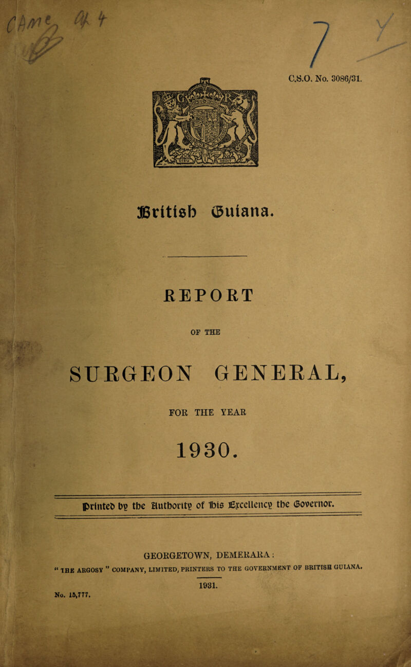 British ©uiana. REPORT OF THE SURGEON GENERAL, FOR THE YEAR 1930. printed b? tbe Hutbontp of ibts fiycellenc? tbe (governor. GEORGETOWN, DEMERARA: “ 1HK ARGOSY ” COMPANY, LIMITED, PRINTERS TO THE GOVERNMENT OF BRITISH GUIANA. * *