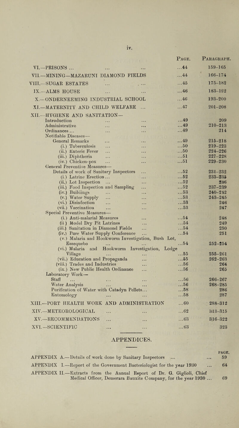 IV. Pace. Paragraph. VI.—PRISONS ... ...44 159-165 VIL—MINING—MAZARUNI DIAMOND FIELDS ...44 166-174 VIII.—SUGAR ESTATES ...45 175-182 IX.— ALMS HOUSE ...46 183-192 X.—ONDERNEEMING INDUSTRIAL SCHOOL ...46 193-200 XI.—MATERNITY AND CHILD WELFARE ... ...47 201-208 XII.—HYGIENE AND SANITATION— Introduction ...49 209 Administrative ...49 210-213 Ordinances... ...49 214 Notifiable Diseases— General Remarks ...49 215-218 (i.) Tuberculosis ...50 219-223 (ii.) Enteric Fever ...50 224-226 (iii.) Diphtheria ...51 227-228 (iv.) Chicken-pox ...51 229-230 General Preventive Measures— Details of work of Sanitary Inspectors ...52 231-232 (i.) Latrine Erection ... ...52 233-235 (ii.) Lot Inspection ...52 236 (iii.) Food Inspection and Sampling ...52 237-239 (iv.) Buildings ...53 240-242 (v.) Water Supply ...53 243-245 (vi.) Disinfection ...53 246 (vii.) Vaccination ...53 247 Special Preventive Measures— (i.) Anti-malarial Measures ...54 248 (ii) Model Dry Pit Latrines ...54 249 (iii.) Sanitation in Diamond Fields ...54 250 (iv.) Pure Water Supply Conference ...54 251 (v.) Malaria and Hookworm Investigation, Bush Lot, Essequebo ...54 252-254 (vi.) Malaria and Hookworm Investigation, Lodge Village ...55 255-261 (vii.) Education and Propaganda » • • 262-263 (viii.) Trades and Industries ...56 264 (ix.) New Public Health Ordinance ...56 265 Laboratory Work— Staff ... ... ... ...56 266-267 Water Analysis ...56 268-285 Purification of Water with Catadyn Pellets... ...58 286 Entomology ...58 287 XIII.—PORT HEALTH WORK AND ADMINISTRATION ...60 288-312 XIV.—METEOROLOGICAL ...62 313-315 XV.—RECOMMENDATIONS ... ...63 316-322 XVI.—SCIENTIFIC ...63 323 APPENDICES. APPENDIX A.— Details of work done by Sanitary Inspectors • « • PAGE. 59 APPENDIX I.—Report of the Government Bacteriologist for the year 1930 64 APPENDIX II.—Extracts from the Annual Report of Dr. G. Giglioli, Chief Medical Officer, Demerara Bauxite Company, for the year 1930 69