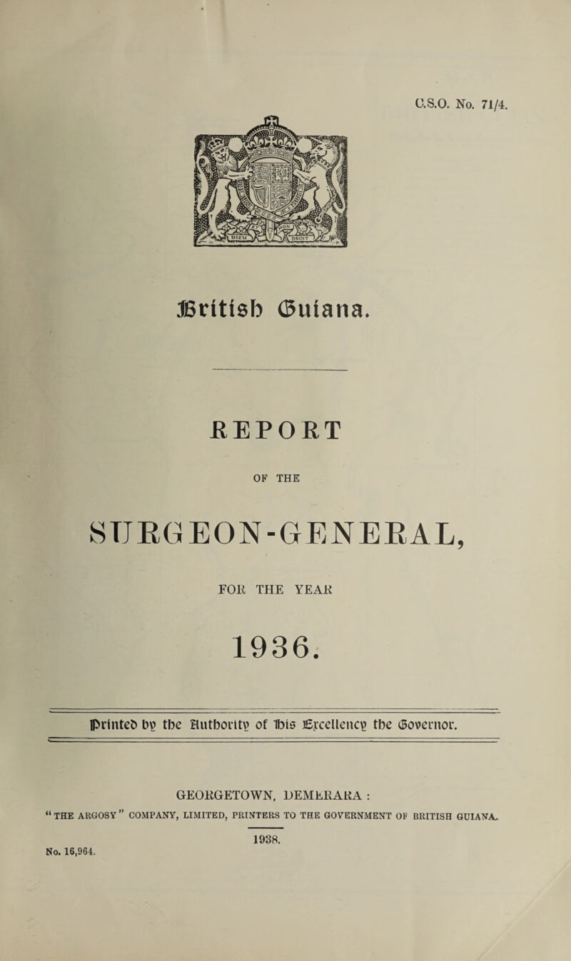 G.S.O. No. 71/4. JSrittsb (Buiana. .REPORT OF THE SURGEON-GENERAL, FOR THE YEAR 1936. lprinteb bv) tbe Hutborttv? of Ibis Excellency tbe <So\>ernoi\ GEORGETOWN, OEMERARA : “ THE ARGOSY ” COMPANY, LIMITED, PRINTERS TO THE GOVERNMENT OF BRITISH GUIANA. No. 16,964. 1938.