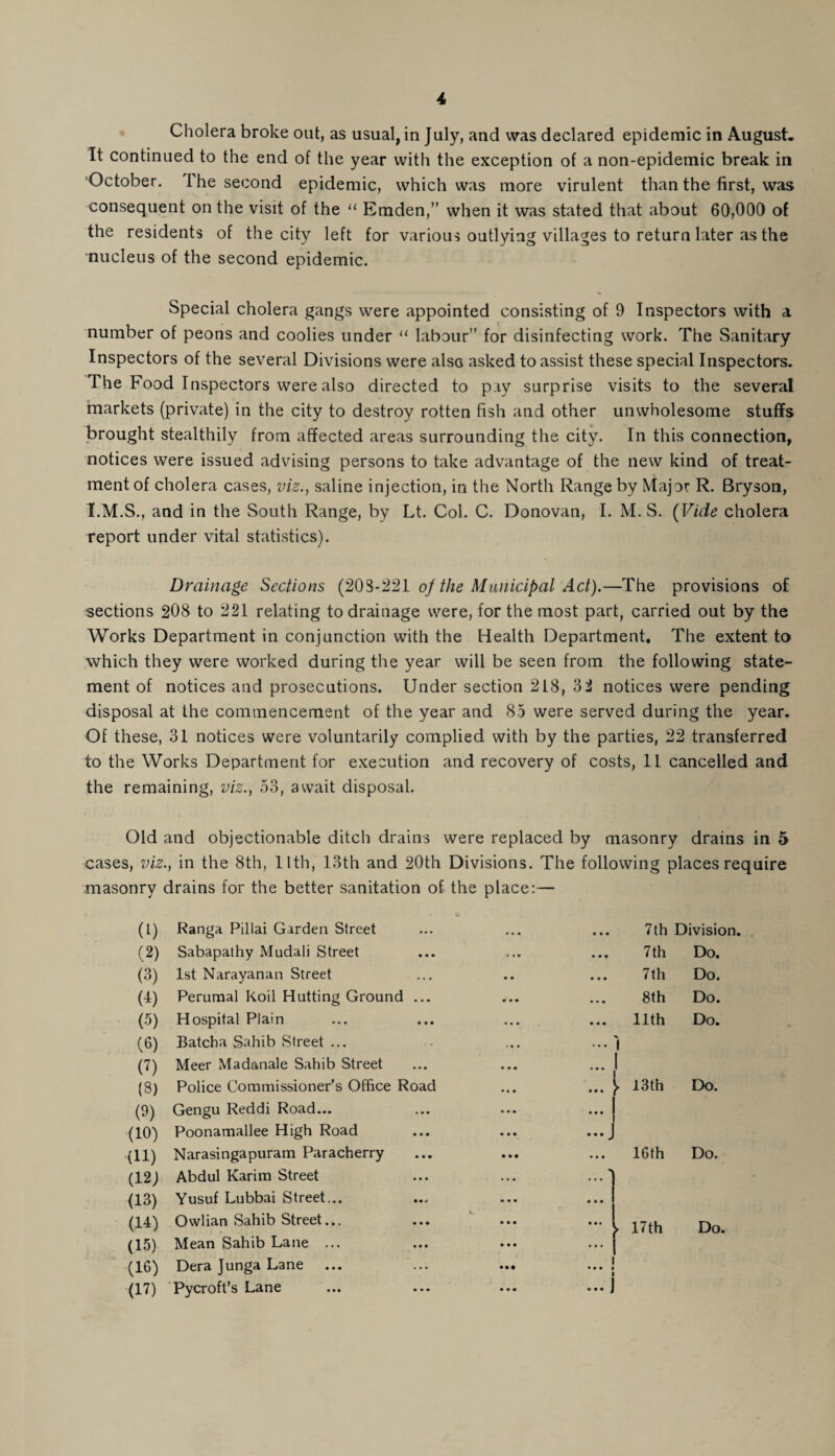 Cholera broke out, as usual, in July, and was declared epidemic in August. It continued to the end of the year with the exception of a non-epidemic break in October. 1 he second epidemic, which was more virulent than the first, was consequent on the visit of the “ Emden,” when it was stated that about 60,000 of the residents of the city left for various outlying villages to return later as the nucleus of the second epidemic. Special cholera gangs were appointed consisting of 9 Inspectors with a number of peons and coolies under “ labour” for disinfecting work. The Sanitary Inspectors of the several Divisions were also asked to assist these special Inspectors. The Food Inspectors were also directed to pay surprise visits to the several markets (private) in the city to destroy rotten fish and other unwholesome stuffs brought stealthily from affected areas surrounding the city. In this connection, notices were issued advising persons to take advantage of the new kind of treat¬ ment of cholera cases, viz., saline injection, in the North Range by Major R. Bryson, I.M.S., and in the South Range, by Lt. Col. C. Donovan, I. M. S. (Vide cholera report under vital statistics). Drainage Sections (203-221 of the Municipal Act).—The provisions of sections 208 to 221 relating to drainage were, for the most part, carried out by the Works Department in conjunction with the Health Department. The extent to which they were worked during the year will be seen from the following state¬ ment of notices and prosecutions. Under section 218, 32 notices were pending disposal at the commencement of the year and 85 were served during the year. Of these, 31 notices were voluntarily complied with by the parties, 22 transferred to the Works Department for execution and recovery of costs, 11 cancelled and the remaining, viz., 53, await disposal. Old and objectionable ditch drains were replaced by masonry drains in 5 cases, viz., in the 8th, llth, 13th and 20th Divisions. The following places require masonry drains for the better sanitation of the place:— (1) Ranga Pillai Garden Street • • • 7th Division. (2) Sabapathy Mudali Street • • • 7th Do. (3) 1st Narayanan Street • • • 7th Do. (1) Perumal Koil Hutting Ground ... • • * 8th Do. (5) Hospital Plain llth Do. (6) Batcha Sahib Street ... • • • 'l U) Meer Madanale Sahib Street • • • 1 (3) Police Commissioner's Office Road ... > 13th Do. (3) Gengu Reddi Road... ... 1 i (10) Poonamallee High Road ...j (11) Narasingapuram Paracherry ... 16th Do. (12) Abdul Karim Street (13) Yusuf Lubbai Street,.. (14) Owlian Sahib Street... • • • ► 17th Do. (15) Mean Sahib Lane ... ... ... ... j (16) Dera Junga Lane ... ... ... ... j (17) Pycroft’s Lane ... ... ... ... J